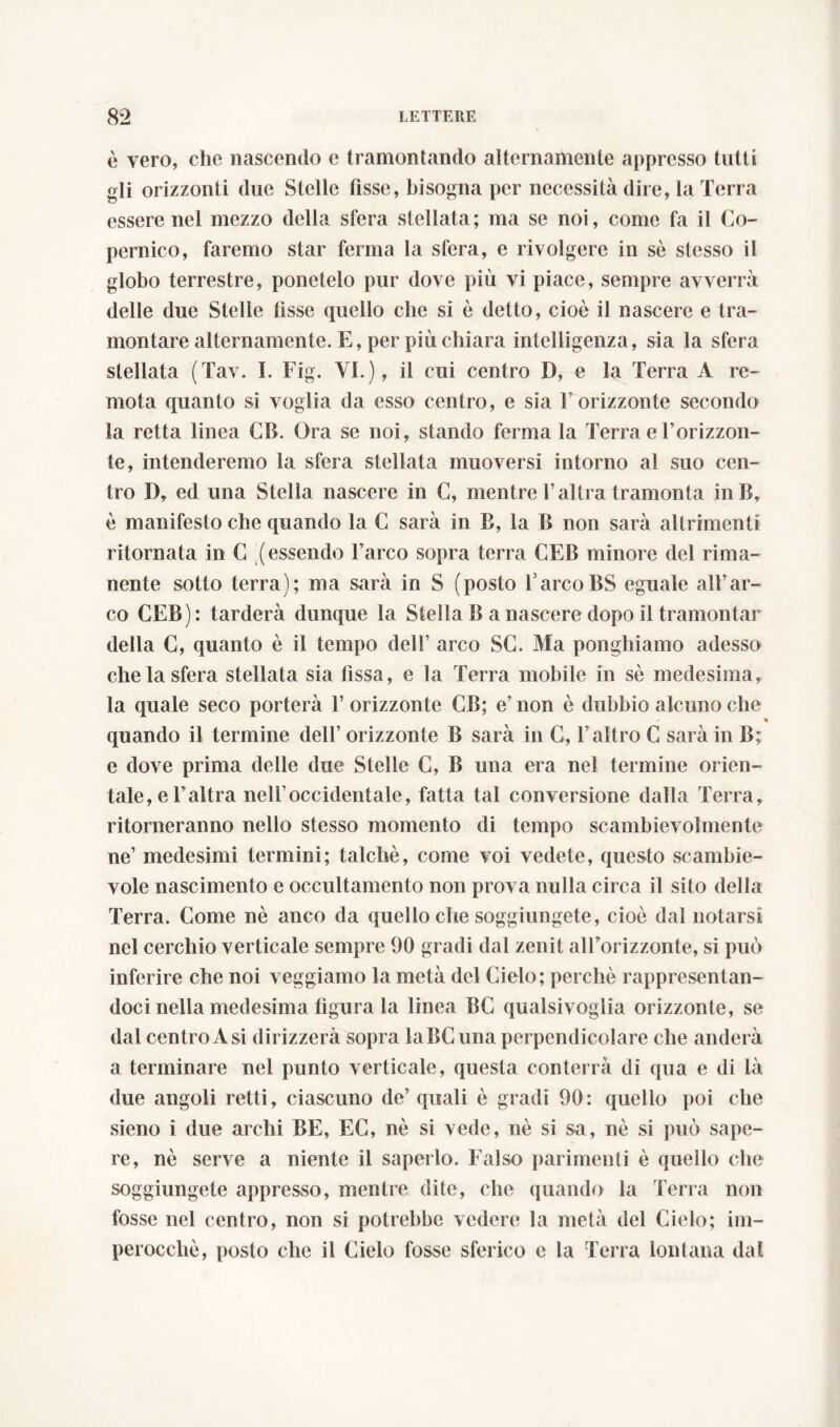 è vero, che nascendo e tramontando alternamente appresso tutti gli orizzonti due Stelle fisse, bisogna per necessità dire, la Terra essere nel mezzo della sfera stellata; ma se noi, come fa il Co- pernico, faremo star ferma la sfera, e rivolgere in sè stesso il globo terrestre, ponetelo pur dove più vi piace, sempre avverrà delle due Stelle fisse quello che si è detto, cioè il nascere e tra- montare alternamente. E, pei più chiara intelligenza, sia la sfera stellata (Tav. I. Fig. VI.), il cui centro D, e la Terra A re- mota quanto si voglia da esso centro, e sia l’orizzonte secondo la retta linea CB. Ora se noi, stando ferma la Terra e l’orizzon- te, intenderemo la sfera stellata muoversi intorno al suo cen- tro D, ed una Stella nascere in C, mentre l’altra tramonta inB, è manifesto che quando la C sarà in B, la B non sarà altrimenti ritornata in C (essendo l’arco sopra terra CEB minore del rima- nente sotto terra); ma sarà in S (posto l arcoBS eguale all’ar- co CEB): tarderà dunque la Stella B a nascere dopo il tramontar della C, quanto è il tempo dell’ arco SC. Ma ponghiamo adesso che la sfera stellata sia fissa, e la Terra mobile in sè medesima, la quale seco porterà 1’ orizzonte GB; e’ non è dubbio alcuno che % quando il termine dell’ orizzonte B sarà in C, l’altro C sarà in B; e dove prima delle due Stelle C, B una era nel termine orien- tale, e l’altra nell’occidentale, fatta tal conversione dalla Terra, ritorneranno nello stesso momento di tempo scambievolmente ne’ medesimi termini; talché, come voi vedete, questo scambie- vole nascimento e occultamento non prova nulla circa il sito della Terra. Come nè anco da quello che soggiungete, cioè dal notarsi nel cerchio verticale sempre 90 gradi dal zenit all’orizzonte, si può inferire che noi veggiamo la metà del Cielo; perchè rappresentan- doci nella medesima figura la linea BC qualsivoglia orizzonte, se dal centro Asi dirizzerà sopra laBCuna perpendicolare che anderà a terminare nel punto verticale, questa conterrà di qua e di là due angoli retti, ciascuno de’ quali è gradi 90: quello poi che sieno i due archi BE, EC, nè si vede, nè si sa, nè si può sape- re, nè serve a niente il saperlo. Falso parimenti è quello che soggiungete appresso, mentre dite, che quando la Terra non fosse nel centro, non si potrebbe vedere la metà del Cielo; im- perocché, posto che il Cielo fosse sferico c la Terra lontana dal