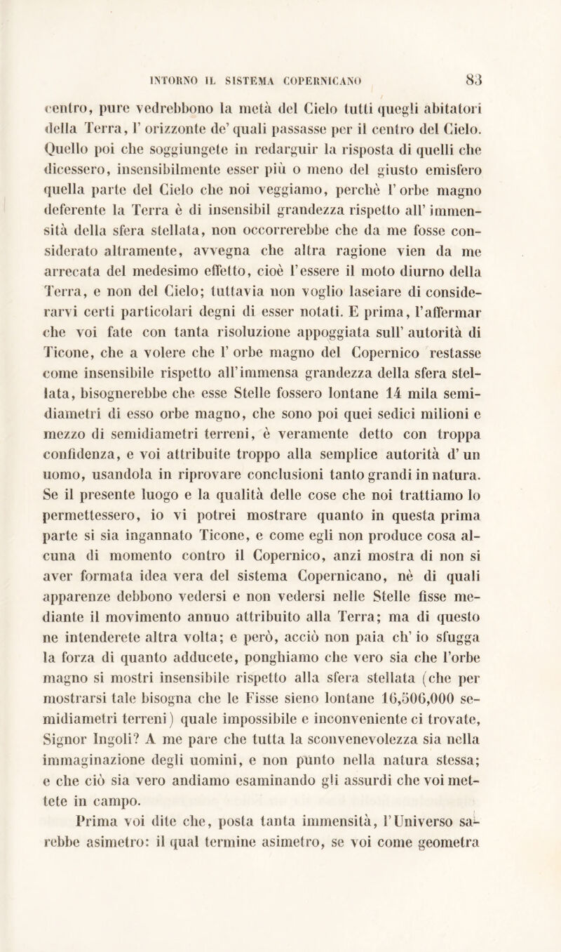 centro, pure vedrebbono la metà del Cielo lutti quegli abitatori della Terra, 1’ orizzonte de’ quali passasse per il centro del Cielo. Quello poi che soggiungete in redarguir la risposta di quelli che dicessero, insensibilmente esser più o meno del giusto emisfero quella parte del Cielo clic noi veggiamo, perchè l’orbe magno deferente la Terra è di insensibil grandezza rispetto all’ immen- sità della sfera stellata, non occorrerebbe che da me fosse con- siderato altramente, avvegna che altra ragione vien da me arrecata del medesimo effetto, cioè l’essere il moto diurno della Terra, e non del Cielo; tuttavia non voglio lasciare di conside- rarvi certi particolari degni di esser notati. E prima, l’affermar che voi fate con tanta risoluzione appoggiata sull’ autorità di Ticone, che a volere che l’orbe magno del Copernico restasse come insensibile rispetto all’immensa grandezza della sfera stel- lata, bisognerebbe che esse Stelle fossero lontane 14 mila semi- diametri di esso orbe magno, che sono poi quei sedici milioni e mezzo di semidiametri terreni, è veramente detto con troppa confidenza, e voi attribuite troppo alla semplice autorità d’un uomo, usandola in riprovare conclusioni tanto grandi in natura. Se il presente luogo e la qualità delle cose che noi trattiamo lo permettessero, io vi potrei mostrare quanto in questa prima parte si sia ingannato Ticone, e come egli non produce cosa al- cuna di momento contro il Copernico, anzi mostra di non si aver formata idea vera del sistema Copernicano, nè di quali apparenze debbono vedersi e non vedersi nelle Stelle fisse me- diante il movimento annuo attribuito alla Terra; ma di questo ne intenderete altra volta; e però, acciò non paia eh’ io sfugga la forza di quanto adducete, ponghiamo che vero sia che l’orbe magno si mostri insensibile rispetto alla sfera stellata (che per mostrarsi tale bisogna che le Fisse sieno lontane 10,500,000 se- midiametri terreni ) quale impossibile e inconveniente ci trovate, Signor Ingoli? A me pare che tutta la sconvenevolezza sia nella immaginazione degli uomini, e non punto nella natura stessa; e che ciò sia vero andiamo esaminando gli assurdi che voi met- tete in campo. i Prima voi dite che, posta tanta immensità, l'Universo saL rebbe asimetro: il qual termine asimetro, se voi come geometra