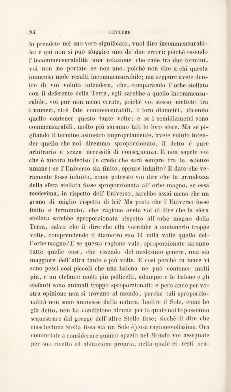 lo prendete nel suo vero significato, vuol dire incommensurabi- le: e qui non si può sfuggire uno de’ due errori; poiché essendo l’incommensurabilità una relazione che cade tra due termini, voi non ne portale se non uno, poiché non dite a chi questa immensa mole resulti incommensurabile; ma seppure avete den- tro di voi voluto intendere, che, comparando fi orbe stellato con il deferente della Terra, egli sarebbe a quello incommensu- rabile, voi pur non meno errate, poiché voi stesso mettete tra i numeri, cioè fate commensurabili, i loro diametri, dicendo quello contener questo tante volte; e se i semidiametri sono commensurabili, molto più saranno tali le loro sfere. Ma se pi- gliando il termine a si metro impropriamente, avete voluto inten- der quello che noi diremmo sproporzionato, il detto è pure arbitrario e senza necessità di conseguenza. E non sapete voi che è ancora indeciso (e credo che sarà sempre tra le scienze umane) se FUniverso sia finito, oppure infinito? E dato che ve- ramente fosse infinito, come potreste voi dire che Sa grandezza della sfera stellata fosse sproporzionata all’ orbe magno, se essa medesima, in rispetto dell’ Universo, sarebbe assai meno che un grano di miglio rispetto di lei? Ma posto che F Universo fosse finito e terminato, che ragione avete voi di dire che la sfera stellata sarebbe sproporzionata rispetto all’ orbe magno della Terra, salvo che il dire che ella verrebbe a contenerlo troppe volte, comprendendo il diametro suo 14 mila volte quello dei- fi orbe magno? E se questa ragione vale, sproporzionate saranno tutte quelle cose, che essendo del medesimo genere, una sia maggiore dell’ altra tante e più volte. E così perché in mare vi sono pesci così piccoli che una balena ne può contener molti più, e un elefante molti più pelliccili, adunque e le balene e gli elefanti sono animali troppo sproporzionati; e però anco per vo- stra opinione non si trovano al mondo, perché tali sproporzio- nalità non sono ammesse dalla natura. Inoltre il Sole, come ho già detto, non ha condizione alcuna per la quale noi lo possiamo sequestrare dal gregge dell’altre Stelle fìsse; sicché il dire che ciascheduna Stella fissa sia un Sole è)cosa ragionevolissima. Ora cominciate a considerare quanto spazio nel Mondo voi assegnate per suo ricetto ed abitazione propria, nella quale ei resti sca-