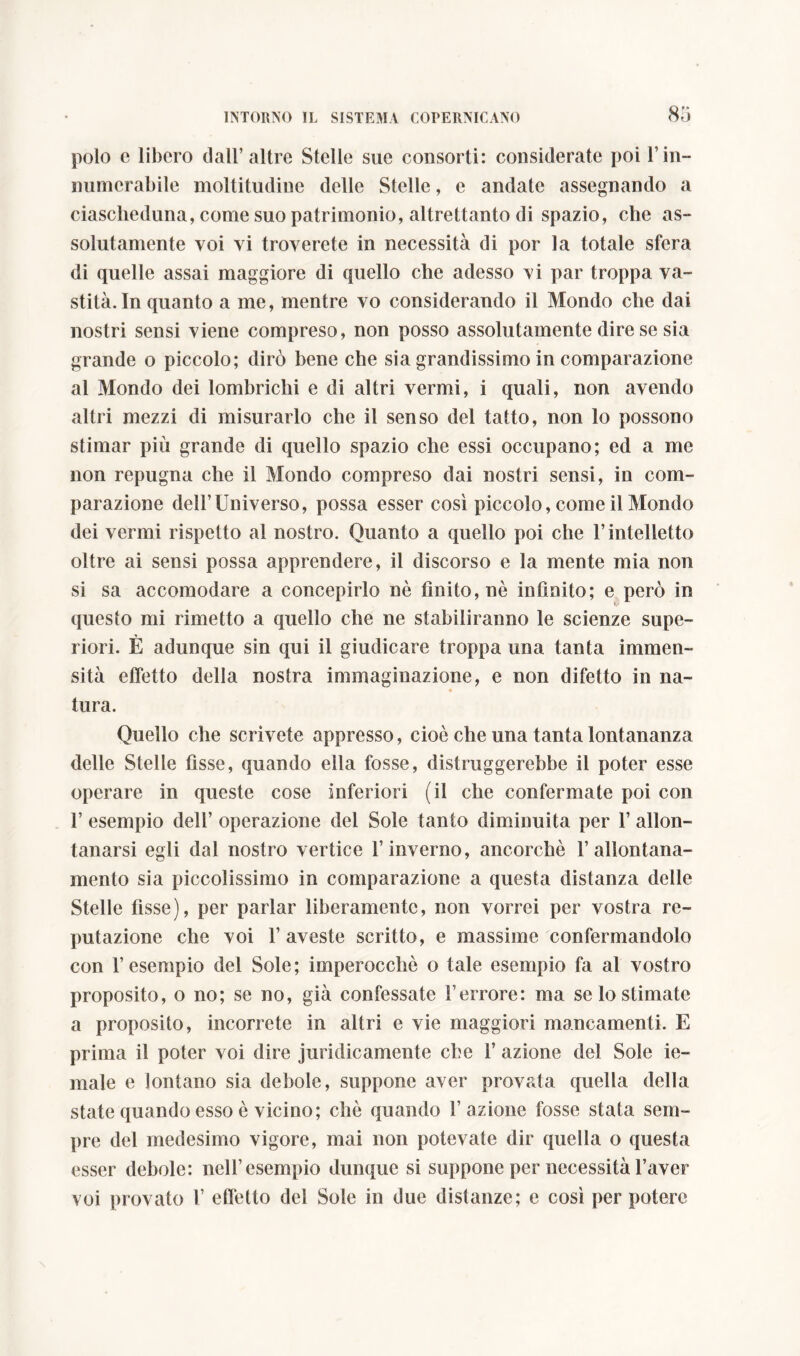 polo e libero dall’altre Stelle sue consorti: considerate poi 1’in- numerabile moltitudine delle Stelle, e andate assegnando a ciascheduna, come suo patrimonio, altrettanto di spazio, che as- solutamente voi vi troverete in necessità di por la totale sfera di quelle assai maggiore di quello che adesso vi par troppa va- stità. In quanto a me, mentre vo considerando il Mondo che dai nostri sensi viene compreso, non posso assolutamente dire se sia grande o piccolo; dirò bene che sia grandissimo in comparazione al Mondo dei lombrichi e di altri vermi, i quali, non avendo altri mezzi di misurarlo che il senso del tatto, non lo possono stimar più grande di quello spazio che essi occupano; ed a me non repugna che il Mondo compreso dai nostri sensi, in com- parazione dell’Universo, possa esser cosi piccolo, come il Mondo dei vermi rispetto al nostro. Quanto a quello poi che l’intelletto oltre ai sensi possa apprendere, il discorso e la mente mia non si sa accomodare a concepirlo nè finito, nè infinito; e però in V questo mi rimetto a quello che ne stabiliranno le scienze supe- * riori. E adunque sin qui il giudicare troppa una tanta immen- sità effetto della nostra immaginazione, e non difetto in na- tura. Quello che scrivete appresso, cioè che una tanta lontananza delle Stelle fìsse, quando ella fosse, distruggerebbe il poter esse operare in queste cose inferiori (il che confermate poi con 1’ esempio dell’ operazione del Sole tanto diminuita per 1’ allon- tanarsi egli dal nostro vertice l’inverno, ancorché 1’allontana- mento sia piccolissimo in comparazione a questa distanza delle Stelle fisse), per parlar liberamente, non vorrei per vostra re- putazione che voi l’aveste scritto, e massime confermandolo con l’esempio del Sole; imperocché o tale esempio fa al vostro proposito, o no; se no, già confessate Terrore: ma se lo stimate a proposito, incorrete in altri e vie maggiori mancamenti. E prima il poter voi dire juridicamente che 1’ azione del Sole ie- male e lontano sia debole, suppone aver provata quella della state quando esso è vicino; chè quando l’azione fosse stata sem- pre del medesimo vigore, mai non potevate dir quella o questa esser debole: nell’esempio dunque si suppone per necessità l’aver voi provato T effetto del Sole in due distanze; e così per potere