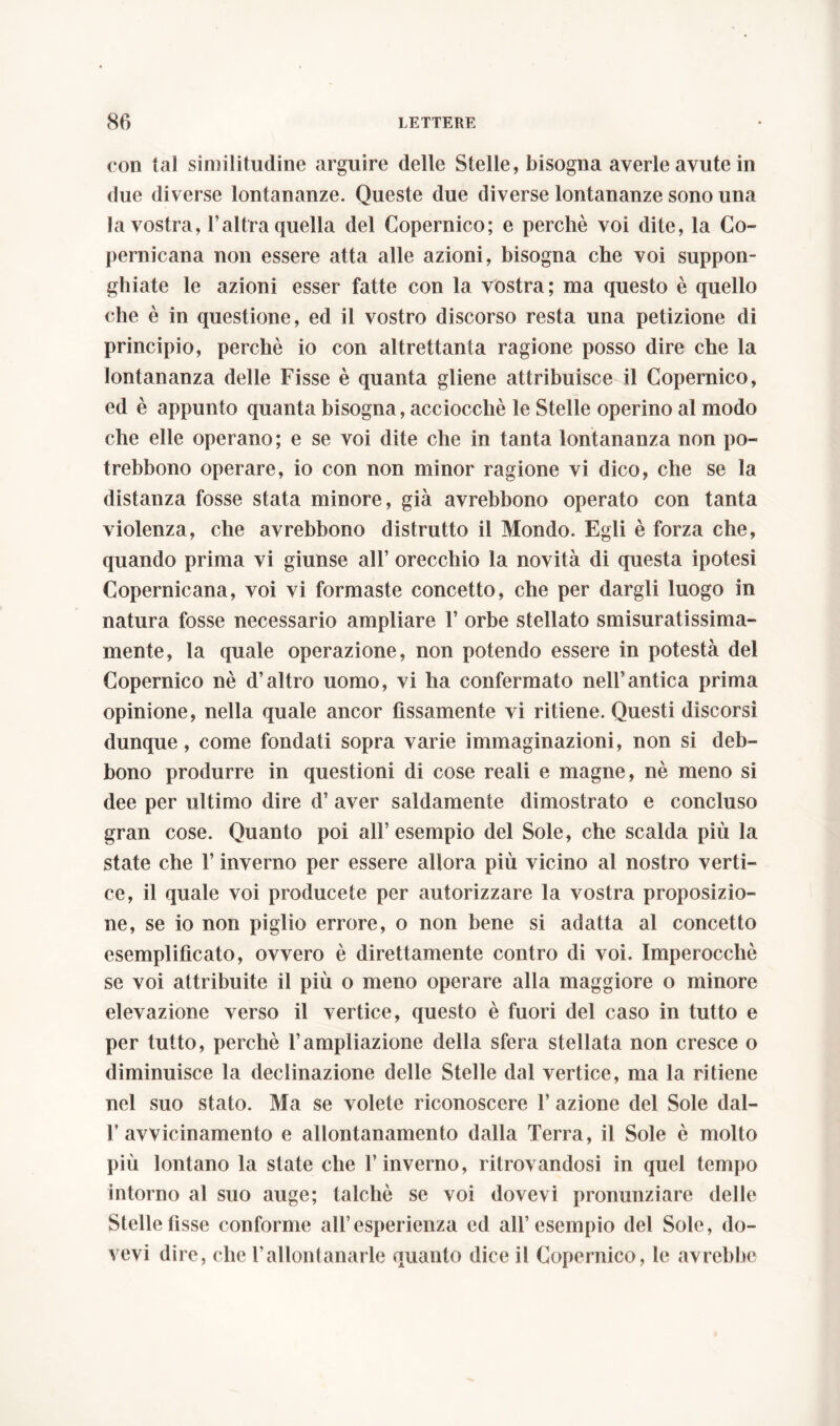 con tal similitudine arguire delle Stelle, bisogna averle avute in due diverse lontananze. Queste due diverse lontananze sono una la vostra, l’altra quella del Copernico; e perchè voi dite, la Co- pernicana non essere atta alle azioni, bisogna che voi suppon- ghiate le azioni esser fatte con la vostra; ma questo è quello che è in questione, ed il vostro discorso resta una petizione di principio, perchè io con altrettanta ragione posso dire che la lontananza delle Fisse è quanta gliene attribuisce il Copernico, ed è appunto quanta bisogna, acciocché le Stelle operino al modo che elle operano; e se voi dite che in tanta lontananza non po- trebbono operare, io con non minor ragione vi dico, che se la distanza fosse stata minore, già avrebbono operato con tanta violenza, che avrebbono distrutto il Mondo. Egli è forza che, quando prima vi giunse all’ orecchio la novità di questa ipotesi Copernicana, voi vi formaste concetto, che per dargli luogo in natura fosse necessario ampliare 1’ orbe stellato smisuratissima- mente, la quale operazione, non potendo essere in potestà del Copernico nè d’altro uomo, vi ha confermato nell’antica prima opinione, nella quale ancor fissamente vi ritiene. Questi discorsi dunque, come fondati sopra varie immaginazioni, non si deb- bono produrre in questioni di cose reali e magne, nè meno si dee per ultimo dire d’ aver saldamente dimostrato e concluso gran cose. Quanto poi all’esempio del Sole, che scalda più la state che l’inverno per essere allora più vicino al nostro verti- ce, il quale voi producete per autorizzare la vostra proposizio- ne, se io non piglio errore, o non bene si adatta al concetto esemplificato, ovvero è direttamente contro di voi. Imperocché se voi attribuite il più o meno operare alla maggiore o minore elevazione verso il vertice, questo è fuori del caso in tutto e per tutto, perchè l’ampliazione della sfera stellata non cresce o diminuisce la declinazione delle Stelle dal vertice, ma la ritiene nel suo stato. Ma se volete riconoscere 1’ azione del Sole dal- 1’avvicinamento e allontanamento dalla Terra, il Sole è molto più lontano la state che l’inverno, ritrovandosi in quel tempo intorno al suo auge; talché se voi dovevi pronunziare delle Stelle fìsse conforme all’esperienza ed all’esempio del Sole, do- vevi dire, che l’allontanarle quanto dice il Copernico, le avrebbe