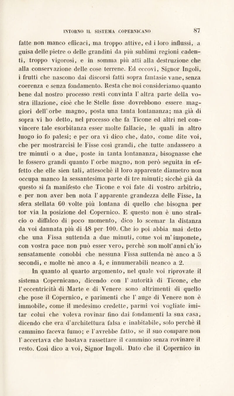 fatte non manco efficaci, ma troppo attive, ed i loro indussi, a guisa delle pietre o delle grandini da più sublimi regioni caden- ti, troppo vigorosi, e in somma più atti alla destiamone che alla conservazione delle cose terrene. Ed eccovi, Signor Ingoli, i frutti che nascono dai discorsi fatti sopra fantasie vane, senza coerenza e senza fondamento. Resta che noi consideriamo quanto bene dal nostro processo resti convinta 1’ altra parte della vo- stra illazione, cioè che le Stelle fisse dovrebbono essere mag- giori dell’orbe magno, posta una tanta lontananza; ma già di sopra vi ho detto, nel processo che fa Ticone ed altri nel con- vincere tale esorbitanza esser molte fallacie, le quali in altro luogo io fo palesi; e per ora vi dico che, dato, come dite voi, che per mostrarcisi le Fisse così grandi, che tutte andassero a tre minuti o a due, poste in tanta lontananza, bisognasse che le fossero grandi quanto l’orbe magno, non però seguita in ef- fetto che elle sien tali, attesoché il loro apparente diametro non occupa manco la sessantesima parte di tre minuti; sicché già da questo si fa manifesto che Ticone e voi fate di vostro arbitrio, e per non aver ben nota l’apparente grandezza delle Fisse, la sfera stellata 60 volte più lontana di quello che bisogna per tor via la posizione del Copernico. E questo non è uno stral- cio o diffalco di poco momento, dico lo scemar la distanza da voi dannata più di 48 per 100. Che io poi abbia mai detto che una Fissa suttenda a due minuti, come voi m’imponete, con vostra pace non può esser vero, perchè son molt’anni ch’io sensatamente conobbi che nessuna Fissa suttenda nè anco a 5 secondi, e molte nè anco a 4, e innumerabili neanco a 2. In quanto al quarto argomento, nel quale voi riprovate il sistema Copernicano, dicendo con 1’ autorità di Ticone, che l’eccentricità di Marte e di Venere sono altrimenti di quello che pose il Copernico, e parimenti che 1’ auge di Venere non è immobile, come il medesimo credette, parmi voi vogliate imi- tar colui che voleva rovinar fino dai fondamenti la sua casa, dicendo che era d’architettura falsa e inabitabile, solo perchè il cammino faceva fumo; e l’avrebbe fatto, se il suo compare non 1’ accertava che bastava rassettare il cammino senza rovinare il resto. Così dico a voi, Signor Ingoli. Dato che il Copernico in