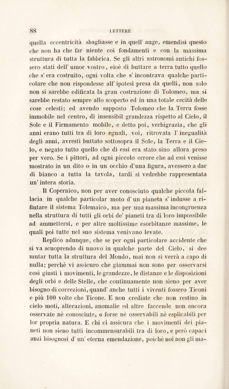 quella eccentricità sbagliasse e in quell auge, emendisi questo che non ha che far niente coi fondamenti e con la massima struttura di tutta la fabbrica. Se gli altri astronomi antichi fos- sero stati dell umor vostro, cioè di buttare a terra tutto quello che s’era costruito, ogni volta che s’incontrava qualche parti- colare che non rispondesse all’ipotesi presa da quelli, non solo non si sarebbe edificata la gran costruzione di Tolomeo, ma si sarebbe restato sempre allo scoperto ed in una totale cecità delle cose celesti; ed avendo supposto Tolomeo che la Terra fosse immobile nel centro, di insensibil grandezza rispetto al Cielo, il Sole e il Firmamento mobile, e detto poi, verbigrazia, che gli anni erano tutti tra di loro eguali, voi, ritrovata l’inegualità degli anni, avresti buttato sottosopra il Sole, la Terra e il Cie- lo, e negato tutto quello che di essi era stato sino allora preso per vero. Se i pittori, ad ogni piccolo errore che ad essi venisse mostrato in un dito o in un occhio d’una figura, avessero a dar di bianco a tutta la tavola, tardi si vedrebbe rappresentata un’ intera storia. Il Copernico, non per aver conosciuto qualche piccola fal- lacia in qualche particolar moto d’un pianeta s’indusse a ri- fiutare il sistema Tolemaico, ma per una massima incongruenza nella struttura di tutti gli orbi de’ pianeti tra di loro impossibile ad ammettersi, e per altre moltissime esorbitanze massime, le quali poi tutte nel suo sistema venivano levate. Replico adunque, che se per ogni particolare accidente che si va scuoprendo di nuovo in qualche parte del Cielo, si dee mutar tutta la struttura del Mondo, mai non si verrà a capo di nulla; perchè vi assicuro che giammai non sono per osservarsi così giusti i movimenti, le grandezze, le distanze e le disposizioni degli orbi e delle Stelle, che continuamente non sieno per aver bisogno di correzioni, quand’ anche tutti i viventi fossero Ticoni e più 100 volte che Ticone. E non crediate che non restino in cielo moti, alterazioni, anomalie ed altre faccende non ancora osservate nè conosciute, e forse nè osservabili nè esplicabili per lor propria natura. E chi ci assicura che i movimenti dei pia- neti non sieno tutti incommensurabili tra di loro, e però capaci anzi bisognosi d’ un’ eterna emendazione, poiché noi non gli ma-