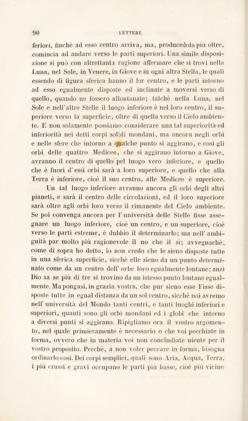 feriori, finche ad esso centro arriva, ma, producetela piu oltre, comincia ad andare verso le parti superiori. Una simile disposi- zione si può con altrettanta ragione affermare che si trovi nelha Luna, nel Sole, in Venere, in Giove e in ogni altra Stella, le quali essendo di figura sferica hanno il lor centro, e le parti intorno ad esso egualmente disposte ed inclinate a moversi verso di quello, quando ne fossero allontanate; talché nella Luna, nel Sole e nell’altre Stelle il luogo inferiore è nel loro centro, il su- periore verso la superficie, oltre di quella verso il Cielo ambien- te. E non solamente possiamo considerare una tal superiorità ed inferiorità nei detti corpi solidi mondani, ma ancora negli orbi e nelle sfere che intorno a qualche punto si aggirano, e così gli orbi delle quattro Medicee, che si aggirano intorno a Giove, avranno il centro di quello pel luogo vero inferiore, e quello che è fuori d’essi orbi sarà a loro superiore, e quello che alla Terra è inferiore, cioè il suo centro, alle Medicee è superiore. Un tal luogo inferiore avranno ancora gli orbi degli altri pianeti, e sarà il centro delle circolazioni, ed il loro superiore sarà oltre agli orbi loro verso il rimanente del Cielo ambiente. Se poi convenga ancora per 1’ università delle Stelle fìsse asse- gnare un luogo inferiore, cioè un centro, e un superiore, cioè verso le parti estreme, è dubbio il determinarlo; ma nell’ ambi- guità par molto più ragionevole il no che il sì; avvegnaché, come di sopra ho detto, io non credo che le sieno disposte tutte in una sferica superfìcie, sicché elle sieno da un punto determi- nato come da un centro dell’orbe loro egualmente lontane; anzi Dio sa se più di tre si trovino da un istesso punto lontane egual- mente. Ma pongasi, in grazia vostra, che pur sieno esse Fisse di- sposte tutte in egual distanza da un sol centro, sicché noi avremo nell’università del Mondo tanti centri, e tanti luoghi inferiori e superiori, quanti sono gli orbi mondani ed i globi che intorno a diversi punti si aggirano. Ripigliamo ora il vostro argomen- to, nel quale primieramente è necessario o che voi pecchiate in forma, ovvero che in materia voi non concludiate niente per il vostro proposito. Perché, a non voler peccare in forma, bisogna ordinarlo così. Dei corpi semplici, quali sono Ària, Acqua, Terra, i più crassi e gravi occupano le parti piu basse, cioè più vicine