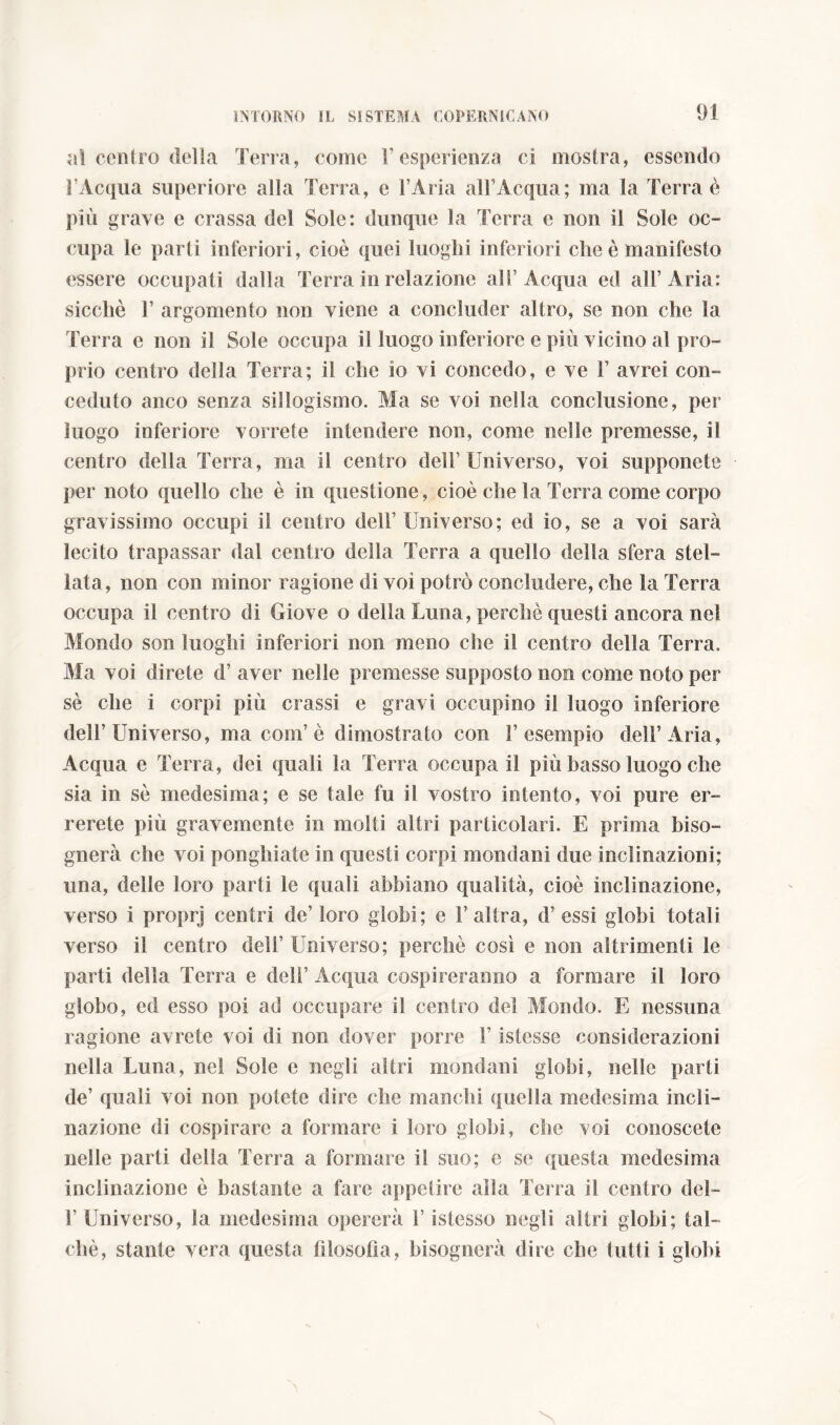 al centro della Terra, come 1’ esperienza ci mostra, essendo l’Acqua superiore alla Terra, e l’Aria all’Acqua; ma la Terra è più grave e crassa del Sole: dunque la Terra e non il Sole oc- cupa le parli inferiori, cioè quei luoghi inferiori che è manifesto essere occupati dalla Terra in relazione all’Acqua ed all’Aria: sicché 1’ argomento non viene a concluder altro, se non che la Terra e non il Sole occupa il luogo inferiore e più vicino al pro- prio centro della Terra; il che io vi concedo, e ve F avrei con- ceduto anco senza sillogismo. Ma se voi nella conclusione, per luogo inferiore vorrete intendere non, come nelle premesse, il centro della Terra, ma il centro dell’Universo, voi supponete per noto quello che è in questione, cioè che la Terra come corpo gravissimo occupi il centro dell’ Universo; ed io, se a voi sarà lecito trapassar dal centro della Terra a quello della sfera stel- lata, non con minor ragione di voi potrò concludere, che la Terra occupa il centro di Giove o della Luna, perchè questi ancora nel Mondo son luoghi inferiori non meno die il centro della Terra. Ma voi direte d’ aver nelle premesse supposto non come noto per sé che i corpi più crassi e gravi occupino il luogo inferiore dell’Universo, ma coni’è dimostrato con l’esempio dell’Aria, Acqua e Terra, dei quali la Terra occupa il più basso luogo che sia in sé medesima; e se tale fu il vostro intento, voi pure er- rerete più gravemente in molti altri particolari. E prima biso- gnerà che voi ponghiate in questi corpi mondani due inclinazioni; una, delle loro parti le quali abbiano qualità, cioè inclinazione, verso i proprj centri de’loro globi; e l’altra, d’essi globi totali verso il centro dell’ Universo; perchè così e non altrimenti le parti della Terra e dell’ Acqua cospireranno a formare il loro globo, ed esso poi ad occupare il centro del Mondo. E nessuna ragione avrete voi di non dover porre l’istesse considerazioni nella Luna, nel Sole e negli altri mondani globi, nelle parti de’ quali voi non potete dire che manciù quella medesima incli- nazione di cospirare a formare i loro globi, che voi conoscete nelle parti della Terra a formare il suo; e se questa medesima inclinazione è bastante a fare appetire alia Terra il centro del- F Universo, la medesima opererà F istesso negli altri globi; tal- ché, stante vera questa Filosofia, bisognerà dire che tutti i globi