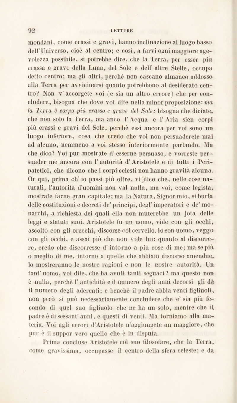 mondani, come crassi e gravi, hanno inclinazione al luogo basso dell’Universo, cioè al centro; e così, a farvi ogni maggiore age- volezza possibile, sì potrebbe dire, che la Terra, per esser più crassa e grave della Luna, del Sole e deli’ altre Stelle, occupa detto centro; ma gli altri, perchè non cascano almanco addosso alla Terra per avvicinarsi quanto potrebbono al desiderato cen- tro? Non v’accorgete voi (e sia un altro errore) che per con- cludere, bisogna che dove voi dite nella minor proposizione: ma la Terra è corpo più crasso e grave del Sole: bisogna che diciate, che non solo la Terra, ma anco l’Acqua e 1’ Aria sien corpi più crassi e gravi del Sole, perchè essi ancora per voi sono un luogo inferiore, cosa che credo che voi non persuaderete mai ad alcuno, nemmeno a voi stesso interiormente parlando. Ma che dico? Yoi pur mostrate d’esserne persuaso, e vorreste per- suader me ancora con 1’ autorità d’ Aristotele e di tutti i Peri- patetici, che dicono che i corpi celesti non hanno gravità alcuna. Or qui, prima eh’ io passi più oltre, vi dico che, nelle cose na- turali, l’autorità d’uomini non vai nulla, ma voi, come legista, mostrate farne gran capitale; ma la Natura, Signor mio, si burla delle costituzioni e decreti de’ principi, degl’ imperatori e de’ mo- narchi, a richiesta dei quali ella non muterebbe un jota delle leggi e statuti suoi. Aristotele fu un uomo, vide con gli occhi, ascoltò con gli orecchi, discorse col cervello. Io son uomo, veggo con gli occhi, e assai più che non vide lui: quanto al discorre- re, credo che discorresse d’intorno a più cose di me; ma se più o meglio di me, intorno a quelle che abbiam discorso amendue, 10 mostreranno le nostre ragioni e non le nostre autorità. Un tant’ uomo, voi dite, che ha avuti tanti seguaci? ma questo non è nulla, perchè 1’ antichità e il numero degli anni decorsi gli dà 11 numero degli aderenti; e benché il padre abbia venti figliuoli, non però si può necessariamente concludere che e’ sia più fe- condo dì quel suo figliuolo che ne ha un solo, mentre che il padre è di sessant’ anni, e questi di venti. Ma torniamo alla ma- teria. Yoi agli errori d’Aristotele n’aggiungete un maggiore, che pur è il suppor vero quello che è in disputa. Prima concluse Aristotele col suo filosofare, che la Terra, come gravissima, occupasse il centro della sfera celeste; e da
