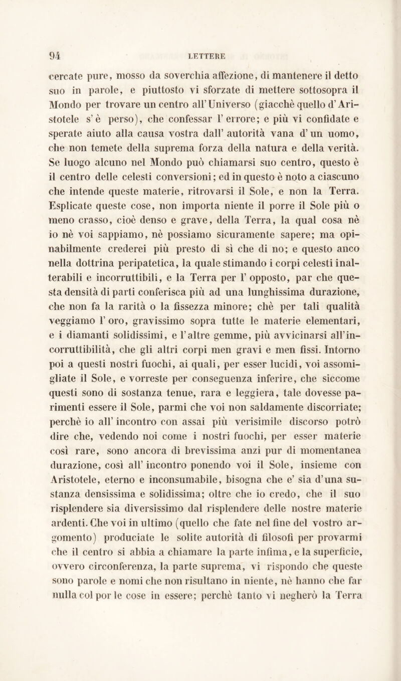 I cercate pure, mosso da soverchia affezione, di mantenere il detto suo in parole, e piuttosto vi sforzate di mettere sottosopra il Mondo per trovare un centro all’Universo (giacché quello d’Ari- stotele s’è perso), che confessar l’errore; e più vi confidate e sperate aiuto alla causa vostra dall’ autorità vana d’uri uomo, che non temete della suprema forza della natura e della verità. Se luogo alcuno nel Mondo può chiamarsi suo centro, questo è il centro delle celesti conversioni ; ed in questo è noto a ciascuno che intende queste materie, ritrovarsi il Sole, e non la Terra. Esplicate queste cose, non importa niente il porre il Sole più o meno crasso, cioè denso e grave, della Terra, la qual cosa nè io nè voi sappiamo, nè possiamo sicuramente sapere; ma opi- nabilmente crederei più presto di sì che di no; e questo anco nella dottrina peripatetica, la quale stimando i corpi celesti inal- terabili e incorruttibili, e la Terra per 1’ opposto, par che que- sta densità di parti conferisca più ad una lunghissima durazione, che non fa la rarità o la fissezza minore; chè per tali qualità veggiamo 1’ oro, gravissimo sopra tutte le materie elementari, e i diamanti solidissimi, e l’altre gemme, più avvicinarsi all’in- corruttihilità, che gli altri corpi men gravi e men fissi. Intorno poi a questi nostri fuochi, ai quali, per esser lucidi, voi assomi- gliate il Sole, e vorreste per conseguenza inferire, che siccome questi sono di sostanza tenue, rara e leggiera, tale dovesse pa- rimenti essere il Sole, panni che voi non saldamente discorriate; perchè io all’ incontro con assai più verisimile discorso potrò dire che, vedendo noi come i nostri fuochi, per esser materie così rare, sono ancora di brevissima anzi pur di momentanea durazione, così all’incontro ponendo voi il Sole, insieme con Aristotele, eterno e inconsumabile, bisogna che e’ sia d’una su- stanza densissima e solidissima; oltre che io credo, che il suo risplendere sia diversissimo dal risplendere delle nostre materie ardenti. Che voi in ultimo (quello che fate nel fine del vostro ar- gomento) produciate le solite autorità di filosofi per provarmi che il centro si abbia a chiamare la parte infima, e la superficie, ovvero circonferenza, la parte suprema, vi rispondo che queste sono parole e nomi che non risultano in niente, nè hanno che far