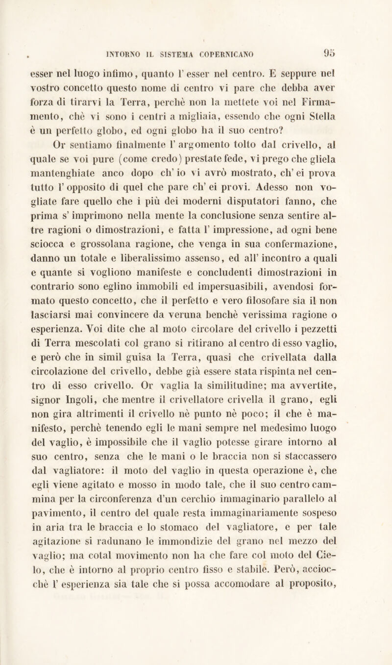 ! INTORNO IL SISTEMA COPERNICANO 95 esser nel luogo infimo, quanto 1’ esser nel centro. E seppure nel vostro concetto questo nome di centro vi pare che debba aver forza di tirarvi la Terra, perchè non la mettete voi nel Firma- mento, che vi sono i centri a migliaia, essendo che ogni Stella è un perfetto globo, ed ogni globo lia il suo centro? Or sentiamo finalmente 1’ argomento tolto dal crivello, ai quale se voi pure (come credo) prestate fede, vi prego che gliela mantengbiate anco dopo ch’io vi avrò mostrato, eh’ei prova tutto T opposito di quel che pare eh’ ei provi. Adesso non vo- gliate fare quello che i più dei moderni disputatori fanno, che prima s’imprimono nella mente la conclusione senza sentire al- tre ragioni o dimostrazioni, e fatta l’impressione, ad ogni bene sciocca e grossolana ragione, che venga in sua confermazione, danno un totale e liberalissimo assenso, ed all’ incontro a quali e quante si vogliono manifeste e concludenti dimostrazioni in contrario sono eglino immobili ed impersuasibili, avendosi for- mato questo concetto, che il perfetto e vero filosofare sia il non lasciarsi mai convincere da veruna benché verissima ragione o esperienza. Voi dite che al moto circolare del crivello i pezzetti di Terra mescolati col grano si ritirano al centro di esso vaglio, e però che in simil guisa la Terra, quasi che crivellata dalla circolazione del crivello, debbe già essere stata rispinta nel cen- tro di esso crivello. Or vaglia la similitudine; ma avvertite, signor Ingoli, che mentre il crivellatore crivella il grano, egli non gira altrimenti il crivello nè punto nè poco; il che è ma- nifesto, perchè tenendo egli le mani sempre nel medesimo luogo del vaglio, è impossibile che il vaglio potesse girare intorno al suo centro, senza che le mani o le braccia non si staccassero dal vagliatore: il moto del vaglio in questa operazione è, che egli viene agitato e mosso in modo tale, che il suo centro cam- mina per la circonferenza d’un cerchio immaginario parallelo al pavimento, il centro del quale resta immaginariamente sospeso in aria tra le braccia e lo stomaco del vagliatore, e per tale agitazione si radunano le immondizie del grano nel mezzo del vaglio; ma cotal movimento non ha che fare col moto del Cie- lo, che è intorno al proprio centro fìsso e stabile. Però, accioc- ché 1’ esperienza sia tale che si possa accomodare al proposito,