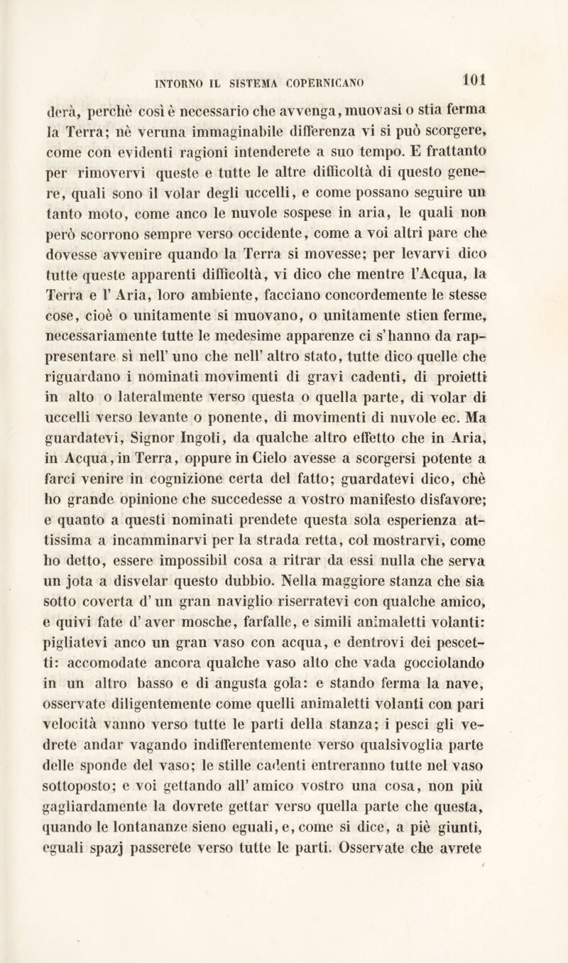 dora, perchè così è necessario che avvenga, muovasi o stia ferma la Terra; nè veruna immaginabile differenza vi si può scorgere, come con evidenti ragioni intenderete a suo tempo. E frattanto per rimovervi queste e tutte le altre difficoltà di questo gene- re, quali sono il volar degli uccelli, e come possano seguire un tanto moto, come anco le nuvole sospese in aria, le quali non però scorrono sempre verso occidente, come a voi altri pare che dovesse avvenire quando la Terra si movesse; per levarvi dico tutte queste apparenti difficoltà, vi dico che mentre l’Acqua, la Terra e T Aria, loro ambiente, facciano concordemente le stesse cose, cioè o unitamente si muovano, o unitamente stien ferme, necessariamente tutte le medesime apparenze ci s’hanno da rap- presentare sì nell’ uno che nell’ altro stato, tutte dico quelle che riguardano i nominati movimenti di gravi cadenti, di proietti in alto o lateralmente verso questa o quella parte, di volar di uccelli verso levante o ponente, di movimenti di nuvole ec. Ma guardatevi, Signor Ingoìi, da qualche altro effetto che in Aria, in Acqua, in Terra, oppure in Cielo avesse a scorgersi potente a farci venire in cognizione certa del fatto; guardatevi dico, chè ho grande opinione che succedesse a vostro manifesto disfavore; e quanto a questi nominati prendete questa sola esperienza at- tissima a incamminarvi per la strada retta, col mostrarvi, come ho detto, essere impossibil cosa a ritrar da essi nulla che serva un jota a disvelar questo dubbio. Nella maggiore stanza che sia sotto coverta d’un gran naviglio riserratevi con qualche amico, e quivi fate d’ aver mosche, farfalle, e simili animaletti volanti: pigliatevi anco un gran vaso con acqua, e dentrovi dei pescet- ti: accomodate ancora qualche vaso alto che vada gocciolando in un altro basso e di angusta gola: e stando ferma la nave, osservate diligentemente come quelli animaletti volanti con pari velocità vanno verso tutte le parti della stanza; i pesci gli ve- drete andar vagando indifferentemente verso qualsivoglia parte delle sponde del vaso; le stille cadenti entreranno tutte nel vaso sottoposto; e voi gettando all’amico vostro una cosa, non più gagliardamente la dovrete gettar verso quella parte che questa, quando le lontananze sieno eguali, e, come si dice, a piè giunti, eguali spazj passerete verso tutte le parti. Osservate che avrete