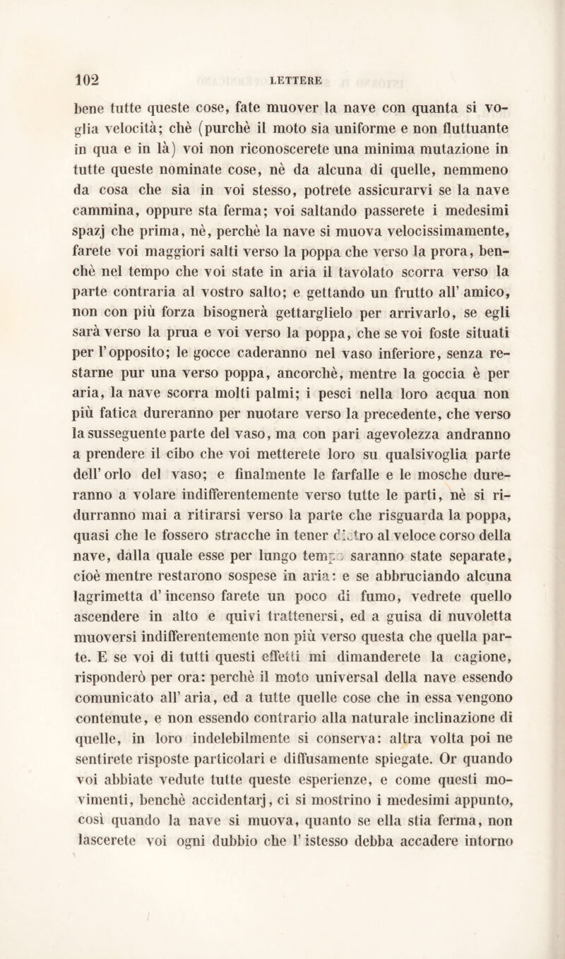 bene tutte queste cose, fate muover la nave con quanta si vo- glia velocità; chè (purché il moto sia uniforme e non fluttuante in qua e in là) voi non riconoscerete una minima mutazione in tutte queste nominate cose, nè da alcuna di quelle, nemmeno da cosa che sia in voi stesso, potrete assicurarvi se la nave cammina, oppure sta ferma; voi saltando passerete i medesimi spazj che prima, nè, perchè la nave si muova velocissimamente, farete voi maggiori salti verso la poppa che verso la prora, ben- ché nel tempo che voi state in aria il tavolato scorra verso la parte contraria al vostro salto; e gettando un frutto all’ amico, non con più forza bisognerà gettarglielo per arrivarlo, se egli sarà verso la prua e voi verso la poppa, che se voi foste situati per 1’opposito; le gocce caderanno nel vaso inferiore, senza re- starne pur una verso poppa, ancorché, mentre la goccia è per aria, la nave scorra molti palmi; i pesci nella loro acqua non più fatica dureranno per nuotare verso la precedente, che verso la susseguente parte del vaso, ma con pari agevolezza andranno a prendere il cibo che voi metterete loro su qualsivoglia parte dell’orlo del vaso; e finalmente le farfalle e le mosche dure- ranno a volare indifferentemente verso tutte le parti, nè si ri- durranno mai a ritirarsi verso la parte che risguarda la poppa, quasi che le fossero stracche in tener dietro al veloce corso della nave, dalla quale esse per lungo teme ; saranno state separate, cioè mentre restarono sospese in aria : e se abbruciando alcuna lagrimetta d’incenso farete un poco di fumo, vedrete quello ascendere in alto e quivi trattenersi, ed a guisa di nuvoletta muoversi indifferentemente non più verso questa che quella par- te. E se voi di tutti questi effetti mi dimanderete la cagione, risponderò per ora: perchè il moto universal della nave essendo comunicato all’ aria, ed a tutte quelle cose che in essa vengono contenute, e non essendo contrario alla naturale inclinazione di quelle, in loro indelebilmente si conserva: altra volta poi ne sentirete risposte particolari e diffusamente spiegate. Or quando voi abbiate vedute tutte queste esperienze, e come questi mo- vimenti, benché accidentarj, ci si mostrino i medesimi appunto, così quando la nave si muova, quanto se ella stia ferma, non lascerete voi ogni dubbio che l’istesso debba accadere intorno