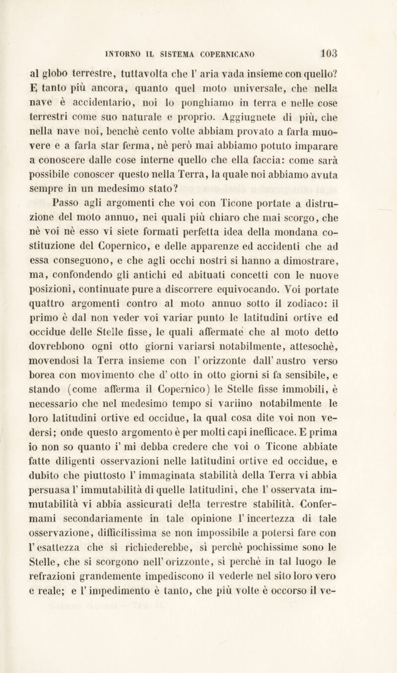 al globo terrestre, tuttavolta che T aria vada insieme con quello? E tanto più ancora, quanto quel moto universale, che nella nave è accidentario, noi lo ponghiamo in terra e nelle cose terrestri come suo naturale e proprio. Aggiugnete di più, che nella nave noi, benché cento volte abbiam provato a farla muo- vere e a farla star ferma, nè però mai abbiamo potuto imparare a conoscere dalle cose interne quello che ella faccia: come sarà possibile conoscer questo nella Terra, la quale noi abbiamo avuta sempre in un medesimo stato? Passo agli argomenti che voi con Ticone portate a distru- zione del moto annuo, nei quali più chiaro che mai scorgo, che nè voi nè esso vi siete formati perfetta idea della mondana co- stituzione del Copernico, e delle apparenze ed accidenti che ad essa conseguono, e che agli occhi nostri si hanno a dimostrare, ma, confondendo gli antichi ed abituati concetti con le nuove posizioni, continuate pure a discorrere equivocando. Voi portate quattro argomenti contro al moto annuo sotto il zodiaco: il primo è dal non veder voi variar punto le latitudini ortive ed occidue delle Stelle fìsse, le quali affermate che al moto detto dovrebbono ogni otto giorni variarsi notabilmente, attesoché, movendosi la Terra insieme con 1’ orizzonte dall’ austro verso borea con movimento che d’ otto in otto giorni si fa sensibile, e stando (come afferma il Copernico) le Stelle fìsse immobili, è necessario che nel medesimo tempo si variino notabilmente le loro latitudini ortive ed occidue, la qual cosa dite voi non ve- dersi; onde questo argomento è per molti capi inefficace. E prima io non so quanto i’ mi debba credere che voi o Ticone abbiate fatte diligenti osservazioni nelle latitudini ortive ed occidue, e dubito che piuttosto l’immaginata stabilità della Terra vi abbia persuasa l’immutabilità di quelle latitudini, che l’osservata im- mutabilità vi abbia assicurati della terrestre stabilità. Confer- mami secondariamente in tale opinione T incertezza di tale osservazione, diffìcilissima se non impossibile a potersi fare con l’esattezza che si richiederebbe, sì perchè pochissime sono le Stelle, che si scorgono nell’orizzonte, sì perchè in tal luogo le refrazioni grandemente impediscono il vederle nel sito loro vero e reale; e l’impedimento è tanto, che più volte è occorso il ve-