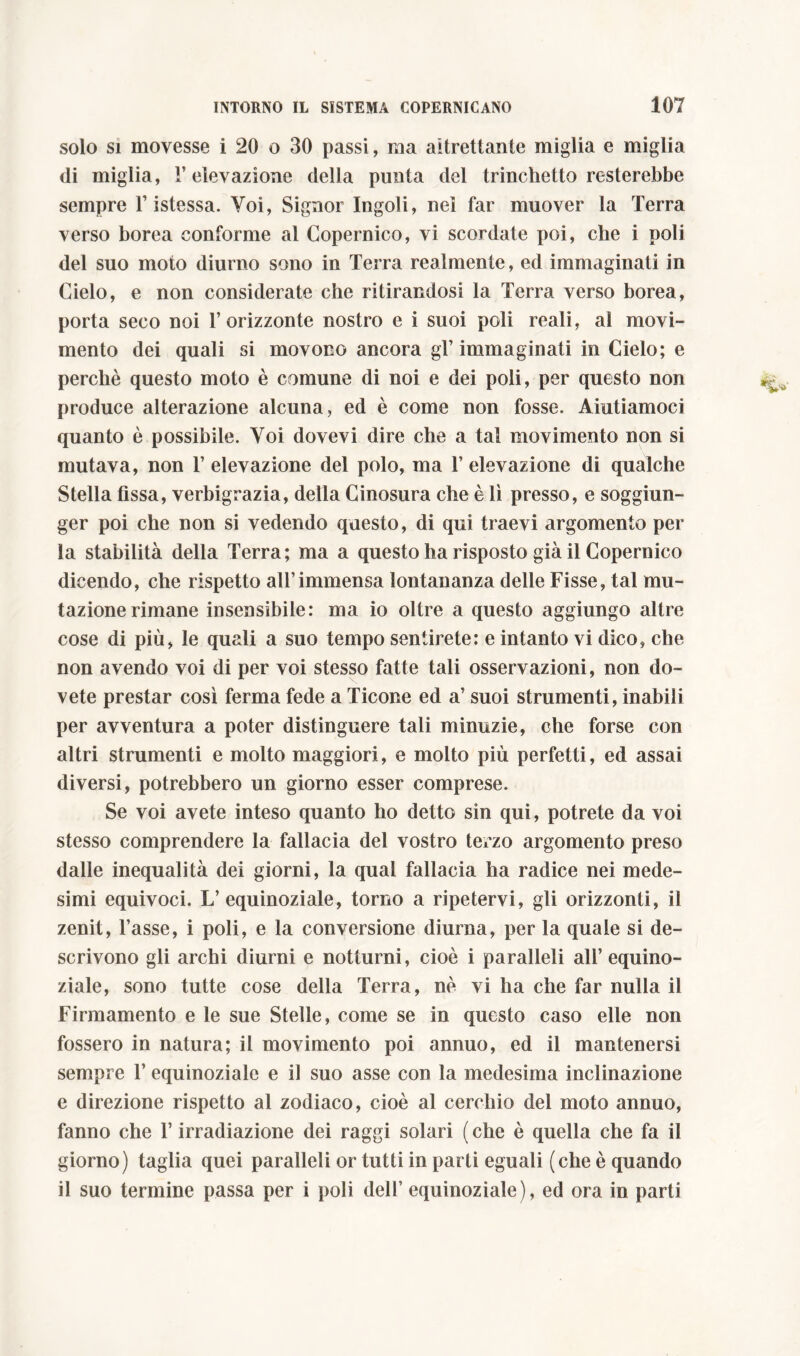 solo si movesse i 20 o 30 passi, ma altrettante miglia e miglia di miglia, V elevazione della punta del trinchetto resterebbe sempre V istessa. Voi, Signor Ingoii, nel far muover la Terra verso borea conforme al Copernico, vi scordate poi, che i poli del suo moto diurno sono in Terra realmente, ed immaginati in Cielo, e non considerate che ritirandosi la Terra verso borea, porta seco noi l’orizzonte nostro e i suoi poli reali, al movi- mento dei quali si movono ancora gl’ immaginati in Cielo; e perchè questo moto è comune di noi e dei poli, per questo non produce alterazione alcuna, ed è come non fosse. Aiutiamoci quanto è possibile. Voi dovevi dire che a tal movimento non si mutava, non 1’ elevazione del polo, ma 1’ elevazione di qualche Stella fissa, verbigrazia, della Cinosura che è lì presso, e soggiun- ger poi che non si vedendo questo, di qui traevi argomento per la stabilità della Terra; ma a questo ha risposto già il Copernico dicendo, che rispetto all’immensa lontananza delle Fisse, tal mu- tazione rimane insensibile: ma io oltre a questo aggiungo altre cose di più, le quali a suo tempo sentirete: e intanto vi dico, che non avendo voi di per voi stesso fatte tali osservazioni, non do- vete prestar così ferma fede a Ticone ed a’ suoi strumenti, inabili per avventura a poter distinguere tali minuzie, che forse con altri strumenti e molto maggiori, e molto più perfetti, ed assai diversi, potrebbero un giorno esser comprese. Se voi avete inteso quanto ho detto sin qui, potrete da voi stesso comprendere la fallacia del vostro terzo argomento preso dalle inequalità dei giorni, la qual fallacia ha radice nei mede- simi equivoci. L’equinoziale, torno a ripetervi, gli orizzonti, il zenit, l’asse, i poli, e la conversione diurna, per la quale si de- scrivono gli archi diurni e notturni, cioè i paralleli all’equino- ziale, sono tutte cose della Terra, nè vi ha che far nulla il Firmamento e le sue Stelle, come se in questo caso elle non fossero in natura; il movimento poi annuo, ed il mantenersi sempre 1’ equinoziale e il suo asse con la medesima inclinazione e direzione rispetto al zodiaco, cioè al cerchio del moto annuo, fanno che l’irradiazione dei raggi solari ( che è quella che fa il giorno) taglia quei paralleli or tutti in parti eguali (che è quando il suo termine passa per i poli dell’ equinoziale), ed ora in parti