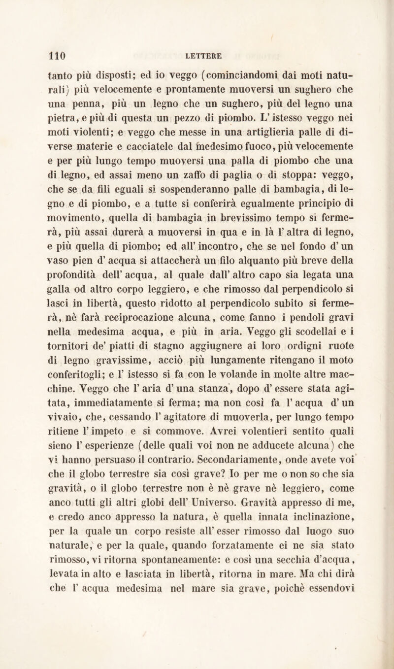 tanto più disposti; ed io veggo (cominciandomi dai moti natu- rali) più velocemente e prontamente muoversi un sughero che una penna, più un legno che un sughero, più del legno una pietra, e più di questa un pezzo di piombo. L’istesso veggo nei moti violenti; e veggo che messe in una artiglieria palle di di- verse materie e cacciatele dal medesimo fuoco, più velocemente e per più lungo tempo muoversi una palla di piombo che una di legno, ed assai meno un zaffo di paglia o di stoppa: veggo, che se da fili eguali si sospenderanno palle di bambagia, di le- gno e di piombo, e a tutte si conferirà egualmente principio di movimento, quella di bambagia in brevissimo tempo si ferme- rà, più assai durerà a muoversi in qua e in là l’altra di legno, e più quella di piombo; ed all’ incontro, che se nel fondo d’un vaso pien d’acqua si attaccherà un filo alquanto più breve della profondità dell’acqua, al quale dall’altro capo sia legata una galla od altro corpo leggiero, e che rimosso dal perpendicolo si lasci in libertà, questo ridotto al perpendicolo subito si ferme- rà, nè farà reciprocazione alcuna, come fanno i pendoli gravi nella medesima acqua, e più in aria. Veggo gli scodellai e i tornitori de’ piatti di stagno aggiugnere ai loro ordigni ruote di legno gravissime, acciò più lungamente ritengano il moto conferitogli; e 1’ istesso si fa con le volande in molte altre mac- chine. Veggo che 1’ aria d’una stanza, dopo d’essere stata agi- tata, immediatamente si ferma; ma non così fa l’acqua d’un vivaio, che, cessando 1’ agitatore di muoverla, per lungo tempo ritiene l’impeto e si commove. Avrei volentieri sentito quali / sieno 1’ esperienze ( delle quali voi non ne adducete alcuna ) che vi hanno persuaso il contrario. Secondariamente, onde avete voi che il globo terrestre sia così grave? Io per me o non so che sia gravità, o il globo terrestre non è nè grave nè leggiero, come anco tutti gli altri globi dell’ Universo. Gravità appresso di me, e credo anco appresso la natura, è quella innata inclinazione, per la quale un corpo resiste all’ esser rimosso dal luogo suo naturale,' e per la quale, quando forzatamente ei ne sia stato rimosso, vi ritorna spontaneamente: e così una secchia d’acqua, levata in alto e lasciata in libertà, ritorna in mare. Ma chi dirà che 1’ acqua medesima nel mare sia grave, poiché essendovi