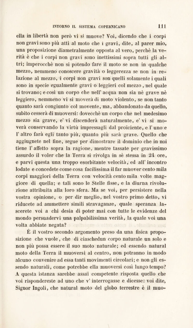 ella in libertà non però vi si muove? Voi, dicendo che i corpi non gravi sono più atti al moto che 1 gravi, dite, al parer mio, una proposizione diametralmente opposta al vero, perchè la ve- rità è che i corpi non gravi sono inettissimi sopra tutti gli al- tri; imperocché non si potendo fare il moto se non in qualche mezzo, nemmeno conoscere gravità o leggerezza se non in re- lazione al mezzo, i corpi non gravi son quelli solamente i quali sono in specie egualmente gravi o leggieri col mezzo, nel quale si trovano; e così un corpo che nell’ acqua non sia nè grave nè leggiero, nemmeno vi si moverà di moto violento, se non tanto quanto sarà congiunto col movente, ma, abbandonato da quello, subito cesserà di muoversi: dovecchè un corpo che nel medesimo mezzo sia grave, e’ vi discenderà naturalmente, e’ vi si mo- verà conservando la virtù impressagli dal proiciente, e l’uno e 1’ altro farà egli tanto più, quanto più sarà grave. Quello che aggiugnete nel fine, segue per dimostrare il dominio che in noi tiene 1’affetto sopra la ragione, mentre tassate per gravissimo assurdo il voler che la Terra si rivolga in sè stessa in 24 ore, e parvi questa una troppo esorbitante velocità, ed all’ incontro lodate e concedete come cosa facilissima il far muover cento mila corpi maggiori della Terra con velocità cento mila volte mag- giore di quella; e tali sono le Stelle fisse, e la diurna rivolu- zione attribuita alla loro sfera. Ma se voi, per persistere nella vostra opinione, o per dir meglio, nel vostro primo detto, vi riducete ad ammettere simili stravaganze, quale speranza la- scerete voi a chi desia di poter mai con tutte le evidenze del mondo persuadervi una palpabilissima verità, la quale voi una volta abbiate negata? È il vostro secondo argomento preso da una fìsica propo- sizione che vuole, che di ciaschedun corpo naturale un solo e non più possa essere il suo moto naturale; ed essendo naturai moto della Terra il muoversi al centro, non potranno in modo alcuno convenire ad essa tanti movimenti circolari; e non gli es- sendo naturali, come potrebbe ella muoversi così lungo tempo? A questa istanza sarebbe assai competente risposta quello che voi rispondereste ad uno che v’ interrogasse e dicesse: voi dite, Signor Ingoli, che naturai moto del globo terrestre è il muo-