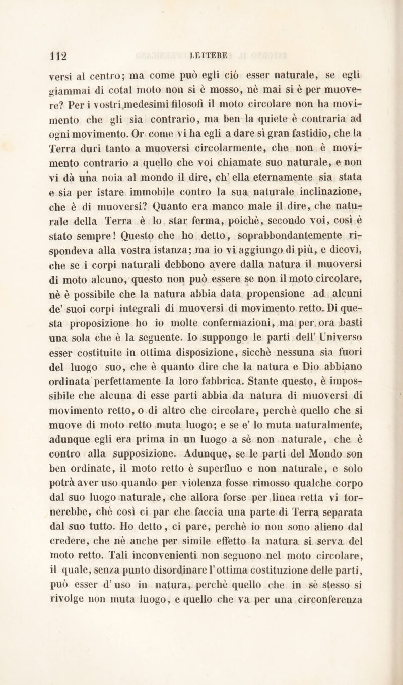 versi al centro; ma come può egli ciò esser naturale, se egli giammai di cotal moto non si è mosso, nè mai si è per muove- re? Peri vostri medesimi filosofi il moto circolare non ha movi- mento che gli sia contrario, ma ben la quiete è contraria ad ogni movimento. Or come vi ha egli a dare sì gran fastidio, che la Terra duri tanto a muoversi circolarmente, che non è movi- mento contrario a quello che voi chiamate suo naturale, e non vi dà una noia al mondo il dire, eh’ ella eternamente sia stata e sia per istare immobile contro la sua naturale inclinazione, che è di muoversi? Quanto era manco male il dire, che natu- rale della Terra è lo star ferma, poiché, secondo voi, così è stato sempre ! Questo che ho detto, soprabbondantemente ri- spondeva alla vostra istanza; ma io vi aggiungo di più, e dicovi, che se i corpi naturali debbono avere dalla natura il muoversi di moto alcuno, questo non può essere se non il moto circolare, nè è possibile che la natura abbia data propensione ad alcuni de’ suoi corpi integrali di muoversi di movimento retto. Di que- sta proposizione ho io molte confermazioni, ma per ora basti una sola che è la seguente. Io suppongo le parti dell’ Universo esser costituite in ottima disposizione, sicché nessuna sia fuori del luogo suo, che è quanto dire che la natura e Dio abbiano ordinata perfettamente la loro fabbrica. Stante questo, è impos- sibile che alcuna di esse parti abbia da natura di muoversi di movimento retto, o di altro che circolare, perchè quello che si muove di moto retto muta luogo; e se e’ lo muta naturalmente, adunque egli era prima in un luogo a sè non naturale, che è contro alla supposizione. Adunque, se le parti del Mondo son ben ordinate, il moto retto è superfluo e non naturale, e solo potrà aver uso quando per violenza fosse rimosso qualche corpo dal suo luogo naturale, che allora forse per linea retta vi tor- nerebbe, chè così ci par che faccia una parte di Terra separata dal suo tutto. Ho detto, ci pare, perchè io non sono alieno dal credere, che nè anche per simile effetto la natura si serva del moto retto. Tali inconvenienti non seguono nel moto circolare, il quale, senza punto disordinare l’ottima costituzione delle parti, può esser d’uso in natura, perchè quello che in sè stesso si rivolge non muta luogo, e quello che va per una circonferenza