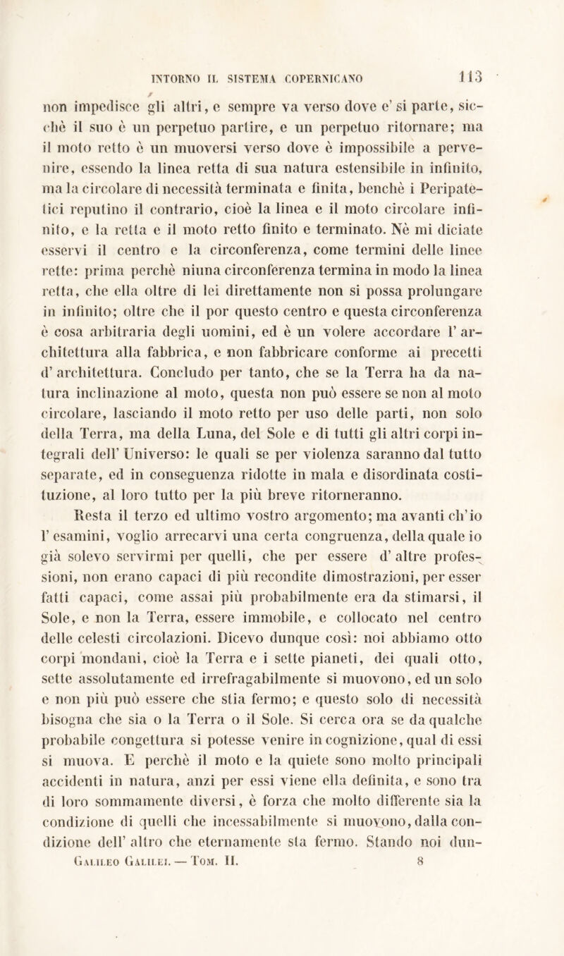 non impedisce gli altri, e sempre va verso dove e’ si parte, sic- ché il suo ò un perpetuo partire, e un perpetuo ritornare; ma il moto retto è un muoversi verso dove è impossibile a perve- nire, essendo la linea retta di sua natura estensibile in infinito, ma la circolare di necessità terminata e finita, benché i Peripate- tici reputino il contrario, cioè la linea e il moto circolare infi- nito, e la retta e il moto retto finito e terminato. Nè mi diciate esservi il centro e la circonferenza, come termini delle linee rette: prima perchè ninna circonferenza termina in modo la linea retta, che ella oltre di lei direttamente non si possa prolungare in infinito; oltre che il por questo centro e questa circonferenza è cosa arbitraria degli uomini, ed è un volere accordare l’ar- chitettura alla fabbrica, e non fabbricare conforme ai precetti d’ architettura. Concludo per tanto, che se la Terra ha da na- tura inclinazione al moto, questa non può essere se non al moto circolare, lasciando il moto retto per uso delle parti, non solo della Terra, ma della Luna, del Sole e di tutti gli altri corpi in- tegrali dell’Universo: le quali se per violenza saranno dal tutto separate, ed in conseguenza ridotte in mala e disordinata costi- tuzione, al loro tutto per la più breve ritorneranno. Resta il terzo ed ultimo vostro argomento; ma avanti ch’io l’esamini, voglio arrecarvi una certa congruenza, della quale io già solevo servirmi per quelli, che per essere d’altre profes- sioni, non erano capaci di più recondite dimostrazioni, per esser fatti capaci, come assai più probabilmente era da stimarsi, il Sole, e non la Terra, essere immobile, e collocato nel centro delle celesti circolazioni. Dicevo dunque così: noi abbiamo otto corpi mondani, cioè la Terra e i sette pianeti, dei quali otto, sette assolutamente ed irrefragabilmente si muovono, ed un solo e non più può essere che stia fermo; e questo solo di necessità bisogna che sia o la Terra o il Sole. Si cerca ora se da qualche probabile congettura si potesse venire in cognizione, qual di essi si muova. E perchè il moto e la quiete sono molto principali accidenti in natura, anzi per essi viene ella definita, e sono tra di loro sommamente diversi, è forza che molto differente sia la condizione di quelli che incessabilmente si muovono, dalla con- dizione dell’ altro che eternamente sta fermo. Stando noi dun- Gai.ileo Galilei. — Tom. 11. 8