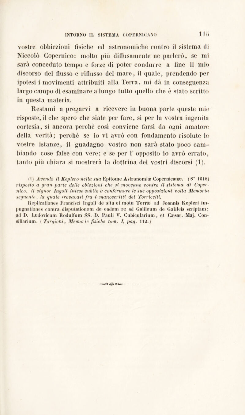 Ilo vostre obbiezioni fisiche ed astronomiche contro il sistema di Niccolò Copernico: molto più diffusamente ne parlerò, se mi sarà conceduto tempo e forze di poter condurre a fine il mio discorso del flusso e riflusso del mare, il quale, prendendo per ipotesi i movimenti attribuiti alla Terra, mi dà in conseguenza largo campo di esaminare a lungo tutto quello che è stato scritto in questa materia. Restami a pregarvi a ricevere in buona parte queste mie risposteci che spero che siate per fare, sì per la vostra ingenita cortesia, sì ancora perchè così conviene farsi da ogni amatore della verità; perchè se io vi avrò con fondamento risolute le vostre istanze, il guadagno vostro non sarà stato poco cam- biando cose false con vere; e se per 1’ opposito io avrò errato, tanto più chiara si mostrerà la dottrina dei vostri discorsi (1). (1) Avendo il Keplero nella sua Epitome Astronomi* Copernicana?, ( 8 1818) risposto a gran parte delle obiezioni che si moveano contro il sistema di Coper- nico, il signor Ingoli intese subito a confermare le sue opposizioni colla Memoria seguente, la quale trovavasi fra i manoscritti del Torricelli. Replicationes Francisci Ingoli de situ et motu Terrae ad Joannis Kepleri im- pugnationes contra disputationem de eadem re ad Galileum de (ialileis scriptam; ad D. Ludovicum Rodulfum SS. I). Pauli V. Cubicularium , et Caesar. Maj. Con- siliarium. ( Targioni, Memorie fìsiche tom. I, pag. 112.) f