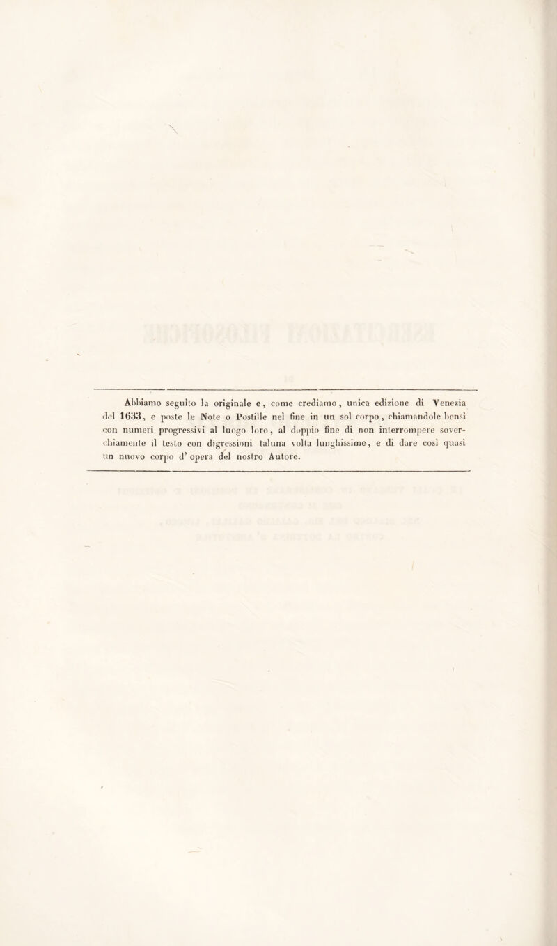 Abbiamo seguilo la originale e, come crediamo, unica edizione di Venezia del 1633, e poste le Note o Postille nel tìne in un sol corpo, chiamandole bensì con numeri progressivi al luogo loro, al doppio fine di non interrompere sover- chiamente il testo con digressioni taluna volta lunghissime, e di dare cosi quasi un nuovo corpo d’ opera del nostro Autore.