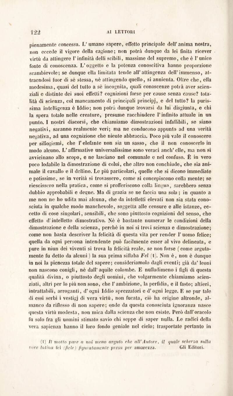 pienamente concessa. L’ umano sapere, effetto principale dell’anima nostra, non eccede il vigore della cagione; non potrei dunque da lei finita ricever virtù da attingere l’infinità delli scibili, massime del supremo, che è l’unico fonte di conoscenza. L’oggetto e la potenza conoscitiva hanno proporzione scambievole; se dunque ella limitata tende all’atlingenza dell’immenso, al- tracndosi fuor di sé stessa, nè attingendo quello, si annienta. Oltre che, ella medesima, quasi del lutto a sè incognita, quali conoscenze potrà aver scien- ziali c distinte dei suoi effetti? cognizioni forse per cause senza cause? tota- lità di scienza, col mancamento di principali principi, e del tutto? la puris- sima intelligenza è Iddio; non potrà dunque trovarsi da lui disgiunta, e chi la spera totale nelle creature, presume racchiudere l’infinito attuale in un punto. I nostri discorsi, che chiamiamo dimostrazioni infallibili, se siano negativi, saranno realmente veri; ma ne conducono appunto ad una verità negativa, ad una cognizione che niente abbraccia. Poco più vale il conoscere per sillogismi, che l’elefante non sia un sasso, che il non conoscerlo in modo alcuno. V affirmative universalissime sono veraci aneli’elle, ma non si avvicinano allo scopo, e ne lasciano nel comunale e nel confuso. È in vero poco lodabile la dimostrazione di colui, che altro non conchiude, che sia ani- male il cavallo e il delfino. Le più particolari, quelle che si dicono immediate e potissime, se in verità si trovassero, come si concepiscono colla mente; se riescissero nella pratica, come si profferiscono colla lingua, sarebbero senza dubbio approbabili e degne. Ma di grazia se ne faccia una sola ; in quanto a me non ne ho udita mai alcuna, che da intelletti elevati non sia stata cono- sciuta in qualche modo manchevole, soggetta alle censure e alle istanze, ec- cetto di cose singolari, sensibili, che sono piuttosto cognizioni del senso, cho effetto d’intelletto dimostrativo. Nè è bastante numerar le condizioni della dimostrazione e della scienza, perchè in noi si trovi scienza e dimostrazione; come non basta descriver la felicità di questa vita per render 1’ uomo felice; quella da ogni persona intendente può facilmente esser al vivo delineata, e pure in niun dei viventi si trova la felicità reale, se non forse (come arguta- mente fu detto da alcuni ) la sua prima sillaba Fel (1). Non è, non è dunque in noi la pienezza totale del sapere; consideriamolo dagli eventi; già da’ leoni non nascono conigli, nè dall’ aquile colombe. E nulladimeno i figli di questa qualità divina, o piuttosto degli uomini, che volgarmente chiamiamo scien- ziati, altri per lo più non sono, che l’ambizione, la perfìdia, e il fasto; altieri, intrattabili, arroganti, d’ ogni Iddio sprezzalori e d’ogni legge. E se pur tale di essi serbi i vestigj di vera virtù, non fucata, ciò ha origine altronde, al- manco da riflesso di non sapere; onde da questa conosciuta ignoranza nasce questa virtù modesta, non mica dalla scienza che non esiste. Però dall’oracolo fu solo fra gli uomini stimalo savio chi seppe di saper nulla. Le radici della vera sapienza hanno il loro fondo geniale nel cielo; trasportate pertanto in (I) Il motto pare a noi meno arguto che all’Autore, il quale scherza sulla voce Ialina fel (fiele) figuratamente piena per amarezza. Gli Editori.