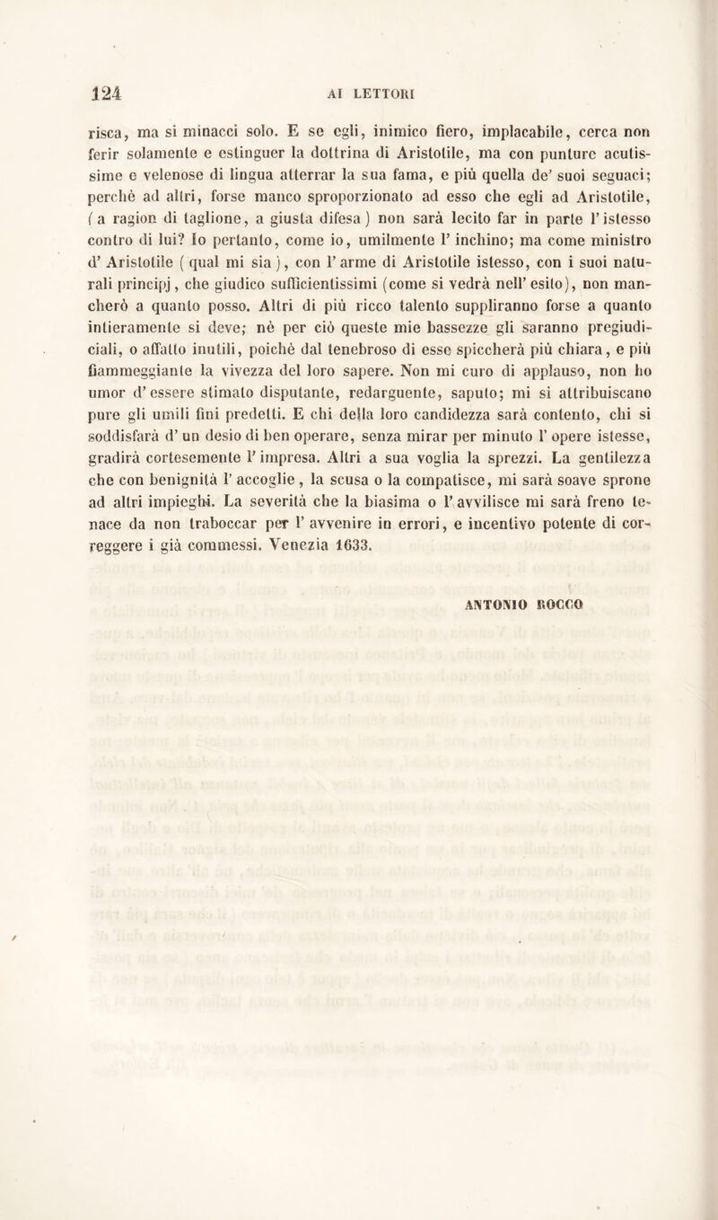 risca, ma si minacci solo. E se egli, inimico fiero, implacabile, cerca non ferir solamente e estinguer la dottrina di Aristotile, ma con punture acutis- sime e velenose di lingua atterrar la sua fama, e più quella de’ suoi seguaci; perchè ad altri, forse manco sproporzionalo ad esso che egli ad Aristotile, ( a ragion di taglione, a giusta difesa) non sarà lecito far in parte l’istesso contro di lui? lo pertanto, come io, umilmente F inchino; ma come ministro d’ Aristotile ( qual mi sia ), con l’arme di Aristotile istesso, con i suoi natu- rali principj, che giudico sufficientissimi (come si vedrà nell’ esito), non man- cherò a quanto posso. Altri di più ricco talento suppliranno forse a quanto intieramente si deve; nè per ciò queste mie bassezze gli saranno pregiudi- ciali, o affatto inutili, poiché dal tenebroso di esse spiccherà più chiara, e più fiammeggiante la vivezza del loro sapere. Non mi curo di applauso, non ho umor d’essere stimato disputante, redarguente, saputo; mi si attribuiscano pure gli umili fini predetti. E chi defla loro candidezza sarà contento, chi si soddisfarà d’ un desio di ben operare, senza mirar per minuto 1’ opere istesse, gradirà cortesemente l’impresa. Altri a sua voglia la sprezzi. La gentilezza che con benignità 1’ accoglie, la scusa o la compatisce, mi sarà soave sprone ad altri impieghi. La severità che la biasima o l’avvilisce mi sarà freno te- nace da non traboccar per 1’ avvenire in errori, e incentivo potente di cor- reggere i già commessi. Venezia 1633.
