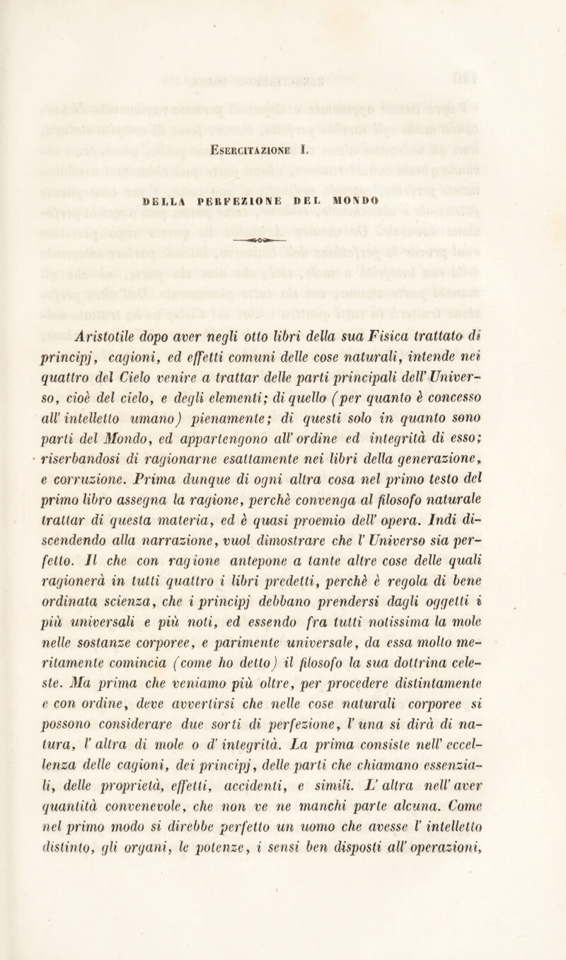DELLA PERFEZIONE DEL MONDO Aristotile dopo aver negli otto libri della sua Fisica trattato di principj, cagioni, ed effetti comuni delle cose naturali, intende nei quattro del Cielo venire a trattar delle parti principali dell* Univer- so, cioè del cielo, e degli elementi; di quello (per quanto è concesso all* intelletto umano) pienamente; di questi solo in quanto sono parti del Mondo, ed appartengono all’ordine ed integrità di esso; riserbandosi di ragionarne esattamente nei libri della generazione, e corruzione. Prima dunque di ogni altra cosa nel primo testo del primo libro assegna la ragione, perchè convenga al filosofo naturale trattar di questa materia, ed è quasi proemio dell’ opera. Indi di- scendendo alla narrazione, vuol dimostrare che I’ Universo sia per- fetto. Il che con ragione antepone a tante altre cose delle quali ragionerà in tutti quattro i libri predetti, perchè è regola di bene ordinata scienza, che i principj debbano prendersi dagli oggetti i più universali e più noti, ed essendo fra lutti notissima la mole nelle sostanze corporee, e parimente universale, da essa mollo me- ritamente comincia (come ho detto) il filosofo la sua dottrina cele- ste. Ma prima che veniamo più oltre, per procedere distintamente e con ordine, deve avvertirsi che nelle cose naturali corporee si possono considerare due sorti di perfezione, l’una si dirà di na- tura, V altra di mole o dì integrità. La prima consiste nell’ eccel- lenza delle cagioni, dei principj, delle parti che chiamano essenzia- li, delle proprietà, effetti, accidenti, e simili. L’altra nell’ aver quantità convenevole, che non ve ne manchi parte alcuna. Come nel primo modo si direbbe perfetto un uomo che avesse V intelletto distinto, gli organi, le potenze, i sensi ben disposti all’operazioni.