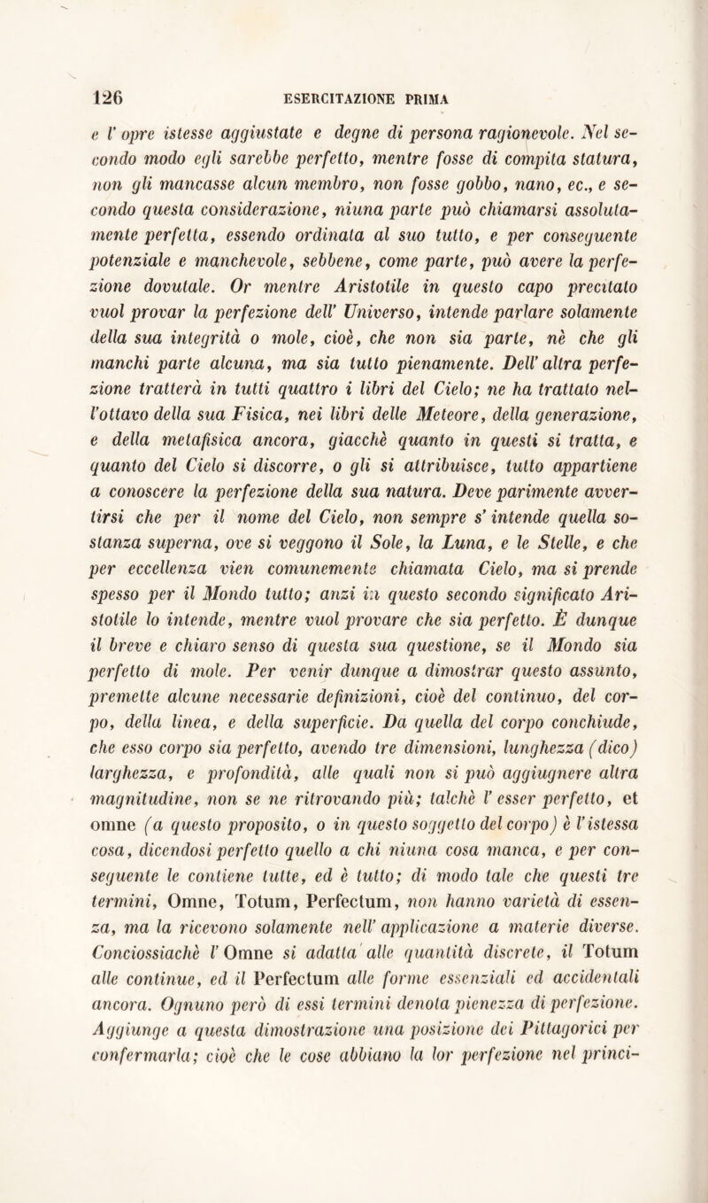 e V opre istesse aggiustate e degne di persona ragionevole. Nel se- condo modo egli sarebbe perfetto, mentre fosse di compita statura, non gli mancasse alcun membro, non fosse gobbo, nano, ec., e se- condo questa considerazione, ninna parte può chiamarsi assoluta- mente perfetta, essendo ordinata al suo tutto, e per conseguente potenziale e manchevole, sebbene, come parte, può avere la perfe- zione dovutale. Or mentre Aristotile in questo capo precitato vuol provar la perfezione dell' Universo, intende parlare solamente della sua integrità o mole, cioè, che non sia parte, nè che gli manchi parte alcuna, ma sia tutto pienamente. Dell’ altra perfe- zione tratterà in tutti quattro i libri del Cielo; ne ha trattato nel- l’ottavo della sua Fisica, nei libri delle Meteore, della generazione, e della metafisica ancora, giacché quanto in questi si tratta, e quanto del Cielo si discorre, o gli si attribuisce, tutto appartiene a conoscere la perfezione della sua natura. Deve parimente avver- tirsi che per il nome del Cielo, non sempre s’intende quella so- stanza superna, ove si veggono il Sole, la Luna, e le Stelle, e che per eccellenza vien comunemente chiamata Cielo, ma si prende spesso per il Mondo tutto; anzi iti questo secondo significato Ari- stotile lo intende, mentre vuol provare che sia perfetto. È dunque il breve e chiaro senso di questa sua questione, se il Mondo sia perfetto di mole. Per venir dunque a dimostrar questo assunto, premette alcune necessarie definizioni, cioè del continuo, del cor- po, della linea, e della superficie. Da quella del corpo conchiude, che esso corpo sia perfetto, avendo tre dimensioni, lunghezza (dico) larghezza, e profondità, alle quali non si può aggiugnere altra magnitudine, non se ne ritrovando più; talché V esser perfetto, et orane (a questo proposito, o in questo soggetto del corpo) è Vistessa cosa, dicendosi perfetto quello a chi niuna cosa manca, e per con- seguente le contiene tutte, ed è tutto; di modo tale che questi tre termini, Omne, Totum, Perfectum, non hanno varietà di essen- za, ma la ricevono solamente nell' applicazione a materie diverse. Conciossiachè V Omne si adatta alle quantità discrete, il Totum alle continue, ed il Perfectum alle forme essenziali ed accidentali ancora. Ognuno però di essi termini denota pienezza di perfezione. Aggiunge a questa dimostrazione una posizione dei Pittagorici per confermarla; cioè che le cose abbiano la lor perfezione nel prènci-