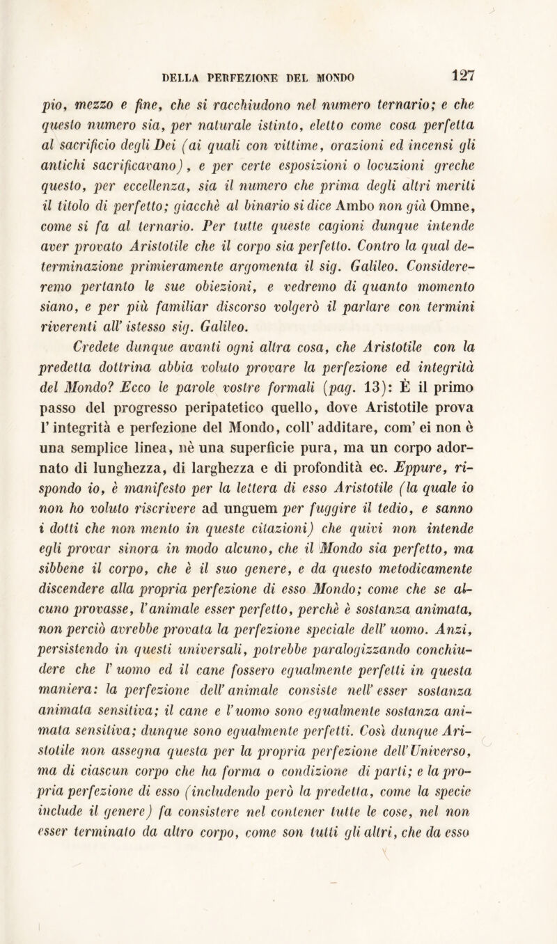 pio, mezzo e fine, che si racchiudono nel numero ternario; e che questo numero sia, per naturale istinto, eletto come cosa perfetta al sacrifìcio degli Dei (ai quali con vittime, orazioni ed incensi gli antichi sacrificavano), e per certe esposizioni o locuzioni greche questo, per eccellenza, sia il numero che prima degli altri meriti il titolo di perfetto; giacché al binario si dice Ambo non già Omne, come si fa al ternario. Per tutte queste cagioni dunque intende aver provato Aristotile che il corpo sia perfetto. Contro la qual de- terminazione primieramente argomenta il sig. Galileo. Considere- remo pertanto le sue obiezioni, e vedremo di quanto momento siano, e per più familiar discorso volgerò il parlare con termini riverenti alV istesso sig. Galileo. Credete dunque avanti ogni altra cosa, che Aristotile con la predetta dottrina abbia voluto provare la perfezione ed integrità del Mondo? Ecco le parole vostre formali (pag. 13): È il primo passo (lei progresso peripatetico quello, dove Aristotile prova l’integrità e perfezione del Mondo, coll’ additare, com’ ei non è una semplice linea, nè una superficie pura, ma un corpo ador- nato di lunghezza, di larghezza e di profondità ec. Eppure, ri- spondo io, è manifesto per la lettera di esso Aristotile (la quale io non ho voluto riscrivere ad unguem per fuggire il tedio, e sanno i dotti che non mento in queste citazioni) che quivi non intende egli provar sinora in modo alcuno, che il Mondo sia perfetto, ma sibbene il corpo, che è il suo genere, e da questo metodicamente discendere alla propria perfezione di esso Mondo; come che se al- cuno provasse, Vanimale esser perfetto, perchè è sostanza animata, non perciò avrebbe provata la perfezione speciale delV uomo. Anzi, persistendo in questi universali, potrebbe paralogizzando conchiu- dere che V uomo ed il cane fossero egualmente perfetti in questa maniera: la perfezione delV animale consiste neIV esser sostanza animata sensitiva; il cane e V uomo sono egualmente sostanza ani- mata sensitiva; dunque sono egualmente perfetti. Così dunque Ari- stotile non assegna questa per la propria perfezione dell’Universo, ma di ciascun corpo che ha forma o condizione di parti; e la pro- pria perfezione di esso (includendo però la predetta, come la specie include il genere) fa consistere nel contener tutte le cose, nel non esser terminato da altro corpo, come son lutti gli altri, che da esso
