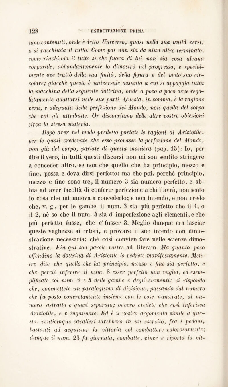 sono contenuti, onde è detto Universo, quasi nella sua unità versi, o si racchiuda il tutto. Come poi non sia da niun altro terminato, come rinchiuda il tutto sì che fuora di lui non sia cosa alcuna corporale, abbondantemente lo dimostrò nel progresso, e special- mente ove trattò della sua finità, della figura e del molo suo cir- colare; giacché questo è universale assunto a cui si appoggia tutta la macchina della seguente dottrina, onde a poco a poco deve rego- latamente adattarsi nelle sue parti. Onesta, in somma, è la ragione vera, e adeguata della perfezione del Mondo, non quella del corpo che voi gli attribuite. Or discorriamo delle altre vostre obiezioni circa la stessa materia. Dopo aver nel modo predetto portate le ragioni di Aristotile, per le quali credevate che esso provasse la perfezione del Mondo, non già del corpo, parlate di questa maniera (pag. 15): Io, per dire il vero, in tutti questi discorsi non mi son sentito stringere a conceder altro, se non che quello che ha principio, mezzo e fine, possa e deva dirsi perfetto; ma che poi, perchè principio, mezzo e fine sono tre, il numero 3 sia numero perfetto, e ab- bia ad aver facoltà di conferir perfezione a chi l’avrà, non sento 10 cosa che mi muova a concederlo; e non intendo, e non credo che, v. g., per le gambe il num. 3 sia più perfetto che il 4, o 11 2, nè so che il num. 4 sia d’imperfezione agli elementi, e che più perfetto fusse, che e’fusser 3. Meglio dunque era lasciar queste vaghezze ai retori, e provare il suo intento con dimo- strazione necessaria; chè così convien fare nelle scienze dimo- strative. Fin qui son parole vostre ad literam. Ma quanto poco offendino la dottrina di Aristotile lo vedrete manifestamente. Men- tre dite che quello che ha principio, mezzo e fine sia perfetto, e che perciò inferire il num. 3 esser perfetto non vaglia, ed esem- plificate col num. 2 e 4 delle gambe e degli elementi; vi rispondo che, commettete un paralogismo di divisione, passando dal numero che fu posto concretamente insieme con le cose numerate, al nu- mero astratto e quasi separato; ovvero credete che cosi inferisca Aristotile, e v’ ingannate. Ed è il vostro argomento simile a que- sto: venticinque cavalieri sarebbero in un esercito, fra i pedoni, bastanti ad acquistar la vittoria col combattere valorosamente ; dunque il num. 25 fa giornata, combatte, vince e riporta la vii-