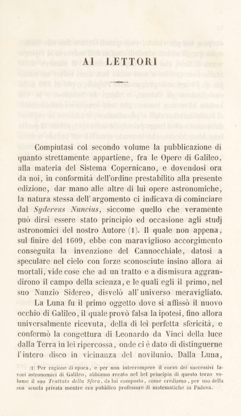 AI LETTORI Compiutasi col secondo volume la pubblicazione di quanto strettamente appartiene, fra le Opere di Galileo, alla materia del Sistema Copernicano, e dovendosi ora da noi, in conformità dell’ordine prestabilito alla presente edizione, dar mano alle altre di lui opere astronomiche, la natura stessa dell’ argomento ci indicava di cominciare dal Sydereus Nuncius, siccome quello che veramente può dirsi essere stato principio ed occasione agli studj astronomici del nostro Autore (1). 11 quale non appena, sul finire del 1609, ebbe con maravigli oso accorgimento conseguita la invenzione del Cannocchiale, datosi a speculare nel cielo con forze sconosciute insino allora ai mortali, vide cose che ad un tratto e a dismisura aggran- dirono il campo della scienza, e le quali egli il primo, nel suo Nunzio Sidereo, disvelò all’universo meravigliato. La Luna fu il primo oggetto dove si affissò il nuovo occhio di Galileo, il quale provò falsa la ipotesi, fino allora universalmente ricevuta, delta di lei perfetta sfericità, e confermò la congettura di Leonardo da Vinci della luce dalla Terra in lei ripercossa, onde ci è dato di distinguerne l’intero disco in vicinanza del novilunio. Dalla Luna, (1) Per ragiono di epoca, c per non interrompere il corso dei successivi la- vori aslronomici di Galileo, abbiamo recato nel bel principio di questo terzo vo- lume il suo Trattato della Sfera, da lui composto, come crediamo , per uso della sua scuola privata mentre era pubblico professore di matematiche in Padova.