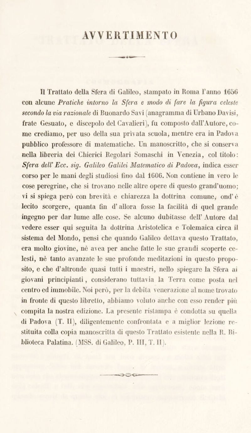 AV VE 11 TIMENTO II Trattato della Sfera di Galileo, stampato in Roma l’anno 1650 con alcune Piratiche intorno la Sfera e modo di fare la figura celeste secondo la via razionale di Buonardo Savi (anagramma di Urbano Lavisi, frate Gesuato, e discepolo del Cavalieri), fu composto dall’Autore, co- me crediamo, per uso della sua privata scuola, mentre era in Padova pubblico professore di matematiche. Un manoscritto, che si conserva nella libreria dei Chierici Regolari Somaschi in Venezia, col titolo: Sfera dell’ Ecc. sig. Galileo Galilei Matematico di Padova, indica esser corso per le mani degli studiosi fino dal 1006. Non contiene in vero le cose peregrine, che si trovano nelle altre opere di questo grand’uomo; vi si spiega però con brevità e chiarezza la dottrina comune, ond’ è lecito scorgere, quanta fin d’allora fosse la facilità di quel grande ingegno per dar lume alle cose. Se alcuno dubitasse dell’ Autore dal vedere esser qui seguita la dottrina Aristotelica e Tolemaica circa il sistema del Mondo, pensi che quando Galileo dettava questo Trattato, era molto giovine, nè avea per anche fatte le sue grandi scoperte ce- lesti, nè tanto avanzate le sue profonde meditazioni in questo propo- sito, e che d’altronde quasi tutti i maestri, nello spiegare la Sfera ai. giovani principianti, considerano tuttavia la Terra come posta nel centro ed immobile. Noi però, per la debita venerazione al nome trovalo in fronte di questo libretto, abbiamo voluto anche con esso render più compita la nostra edizione. La presente ristampa è condotta su quella di Padova (T. II), diligentemente confrontata e a miglior lezione re- stituita colla copia manoscritta di questo Trattato esistente nella R. Bi- blioteca Palatina. (MSS. di Galileo, P. Ili, T. SI).