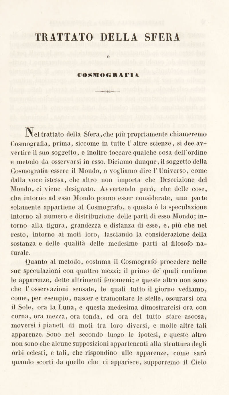 TRATTATO DELLA SFERA o COSMOGRAFIA ilei trattato della Sfera,che più propriamente chiameremo Cosmografia, prima, siccome in tutte F altre scienze, si dee av- vertire il suo soggetto, e inoltre toccare qualche cosa dell’ordine e metodo da osservarsi in esso. Diciamo dunque, il soggetto della Cosmografia essere il Mondo, o vogliamo dire F Universo, come dalla voce istessa, che altro non importa che Descrizione del Mondo, ci viene designato. Avvertendo però, che delle cose, che intorno ad esso Mondo ponno esser considerate, una parte solamente appartiene al Cosmografo, e questa è la speculazione intorno al numero e distribuzione delle parti di esso Mondo; in- torno alla figura, grandezza e distanza di esse, e, più che nel resto, intorno ai moti loro, lasciando la considerazione della sostanza e delle qualità delle medesime parti al filosofo na- turale. Quanto al metodo, costuma il Cosmografo procedere nelle sue speculazioni con quattro mezzi; il primo de’ quali contiene le apparenze, dette altrimenti fenomeni; e queste altro non sono che F osservazioni sensate, le quali tutto il giorno vediamo, come, per esempio, nascer e tramontare le stelle, oscurarsi ora il Sole, ora la Luna, e questa medesima dimostrarcisi ora con corna, ora mezza, ora tonda, ed ora del tutto stare ascosa, moversi i pianeti di moti tra loro diversi, e molte altre tali apparenze. Sono nel secondo luogo le ipotesi, e queste altro non sono che alcune supposizioni appartenenti alla struttura degli orbi celesti, e tali, che rispondino alle apparenze, come sarà quando scorti da quello che ci apparisce, supporremo il Cielo