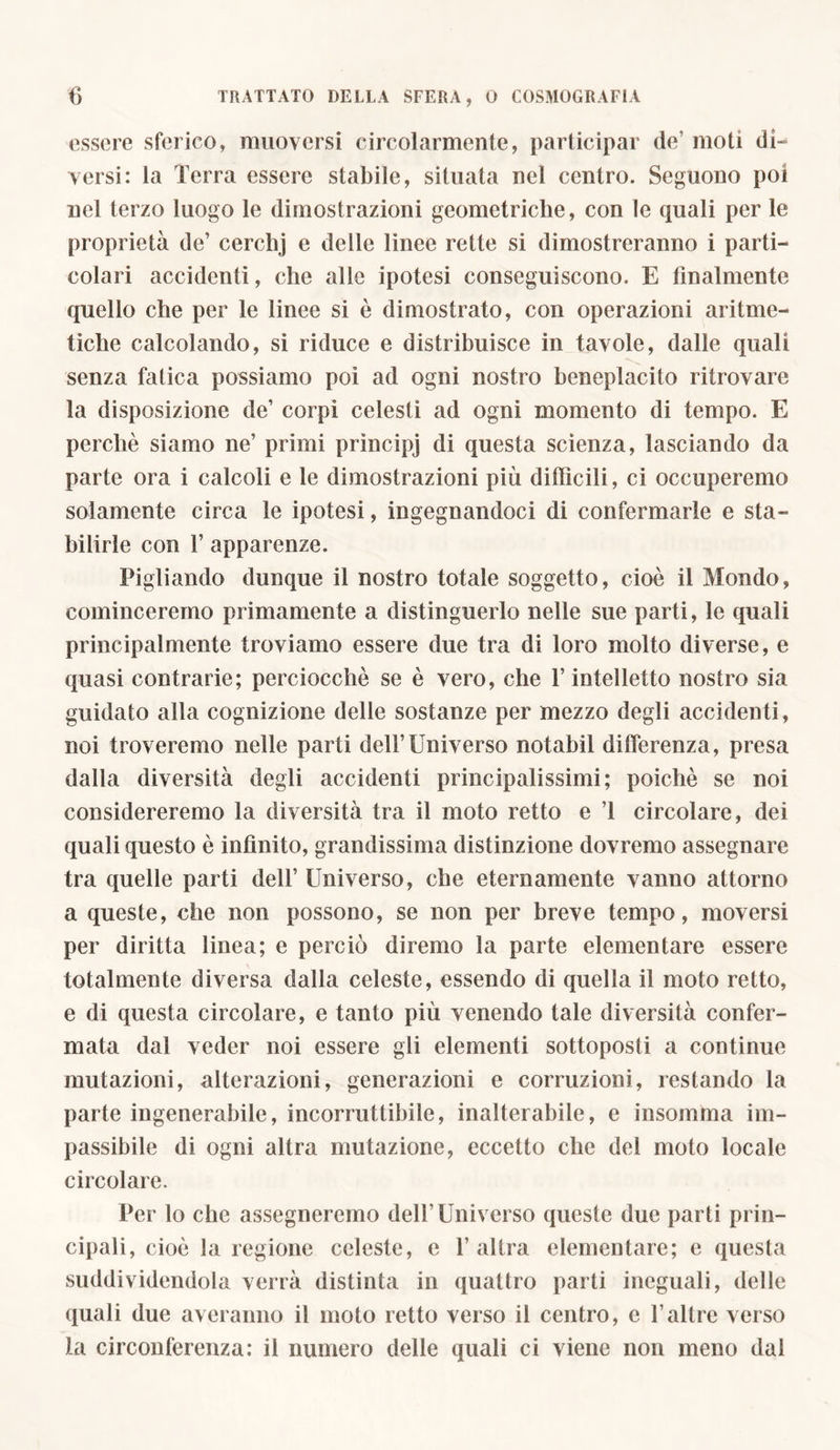 essere sferico, muoversi circolarmente, participar de’ moti di- versi: la Terra essere stabile, situata nel centro. Seguono poi nel terzo luogo le dimostrazioni geometriche, con le quali per le proprietà de’ cerchj e delle linee rette si dimostreranno i parti- colari accidenti, che alle ipotesi conseguiscono. E finalmente quello che per le linee si è dimostrato, con operazioni aritme- tiche calcolando, si riduce e distribuisce in tavole, dalle quali senza fatica possiamo poi ad ogni nostro beneplacito ritrovare la disposizione de’ corpi celesti ad ogni momento di tempo. E perchè siamo ne’ primi prìncipj di questa scienza, lasciando da parte ora i calcoli e le dimostrazioni più difficili, ci occuperemo solamente circa le ipotesi, ingegnandoci di confermarle e sta- bilirle con 1’ apparenze. Pigliando dunque il nostro totale soggetto, cioè il Mondo, cominceremo primamente a distinguerlo nelle sue parti, le quali principalmente troviamo essere due tra di loro molto diverse, e quasi contrarie; perciocché se è vero, che l’intelletto nostro sia guidato alla cognizione delle sostanze per mezzo degli accidenti, noi troveremo nelle parti dell’Universo notabil differenza, presa dalla diversità degli accidenti principalissimi; poiché se noi considereremo la diversità tra il moto retto e ’l circolare, dei quali questo è infinito, grandissima distinzione dovremo assegnare tra quelle parti dell’ Universo, che eternamente vanno attorno a queste, che non possono, se non per breve tempo, moversi per diritta linea; e perciò diremo la parte elementare essere totalmente diversa dalla celeste, essendo di quella il moto retto, e di questa circolare, e tanto più venendo tale diversità confer- mata dal veder noi essere gli elementi sottoposti a continue mutazioni, alterazioni, generazioni e corruzioni, restando la parte ingenerabile, incorruttibile, inalterabile, e insomma im- passibile di ogni altra mutazione, eccetto che del moto locale circolare. Per lo che assegneremo dell’Universo queste due parti prin- cipali, cioè la regione celeste, e l’altra elementare; e questa suddividendola verrà distinta in quattro parti ineguali, delle quali due averanno il moto retto verso il centro, e l’altre verso la circonferenza: il numero delle quali ci viene non meno dal