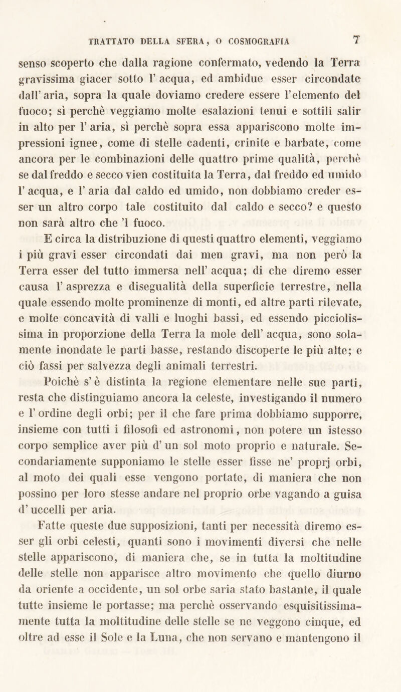 senso scoperto che dalla ragione confermato, vedendo la Terra gravissima giacer sotto l’acqua, ed ambidue esser circondate dall’aria, sopra la quale doviamo credere essere l’elemento del fuoco; sì perchè veggiamo molte esalazioni tenui e sottili salir in alto per l’aria, sì perchè sopra essa appariscono molte im- pressioni ignee, come di stelle cadenti, crinite e barbate, come ancora per le combinazioni delle quattro prime qualità, perchè se dal freddo e secco vien costituita la Terra, dal freddo ed umido 1’ acqua, e 1’ aria dal caldo ed umido, non dobbiamo creder es- ser un altro corpo tale costituito dal caldo e secco? e questo non sarà altro che T fuoco. E circa la distribuzione di questi quattro elementi, veggiamo i più gravi esser circondati dai men gravi, ma non però la Terra esser del tutto immersa nell’ acqua; di che diremo esser causa l’asprezza e disegualità della superfìcie terrestre, nella quale essendo molte prominenze di monti, ed altre parti rilevate, e molte concavità di valli e luoghi bassi, ed essendo picciolis- sima in proporzione della Terra la mole dell’ acqua, sono sola- mente inondate le parti basse, restando discoperte le più alte; e ciò fassi per salvezza degli animali terrestri. Poiché s’è distinta la regione elementare nelle sue parti, resta che distinguiamo ancora la celeste, investigando il numero e l’ordine degli orbi; per il che fare prima dobbiamo supporre, insieme con tutti i filosofi ed astronomi, non potere un istesso corpo semplice aver più d’ un sol moto proprio e naturale. Se- condariamente supponiamo le stelle esser fìsse ne’ proprj orbi, al moto dei quali esse vengono portate, di maniera che non possino per loro stesse andare nel proprio orbe vagando a guisa d’uccelli per aria. Fatte queste due supposizioni, tanti per necessità diremo es- ser gli orbi celesti, quanti sono i movimenti diversi che nelle stelle appariscono, di maniera che, se in tutta la moltitudine delle stelle non apparisce altro movimento che quello diurno da oriente a occidente, un sol orbe saria stato bastante, il quale tutte insieme le portasse; ma perchè osservando esquisitissima- mente tutta la moltitudine delle stelle se ne veggono cinque, ed oltre ad esse il Sole e la Luna, che non servano e mantengono il