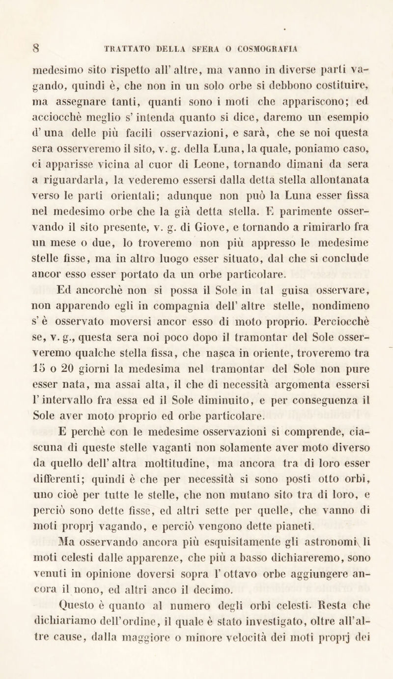 medesimo sito rispetto all’altre, ma vanno in diverse parli va- gando, quindi è, che non in un solo orbe si debbono costituire, ma assegnare tanti, quanti sono i moti che appariscono; ed acciocché meglio s’intenda quanto si dice, daremo un esempio d’ una delle più facili osservazioni, e sarà, che se noi questa sera osserveremo il sito, v. g. della Luna, la quale, poniamo caso, ci apparisse vicina al cuor di Leone, tornando dimani da sera a riguardarla, la vederemo essersi dalla detta stella allontanata verso le parti orientali; adunque non può la Luna esser fissa nel medesimo orbe che la già detta stella. E parimente osser- vando il sito presente, v. g. di Giove, e tornando a rimirarlo fra un mese o due, lo troveremo non più appresso le medesime stelle fisse, ma in altro luogo esser situato, dal che si conclude ancor esso esser portato da un orbe particolare. Ed ancorché non si possa il Sole in tal guisa osservare, non apparendo egli in compagnia dell’ altre stelle, nondimeno s’ è osservato moversi ancor esso di moto proprio. Perciocché se, v. g., questa sera noi poco dopo il tramontar del Sole osser- veremo qualche stella fìssa, che nasca in oriente, troveremo tra 15 o 20 giorni la medesima nel tramontar del Sole non pure esser nata, ma assai alta, il che di necessità argomenta essersi L intervallo fra essa ed il Sole diminuito, e per conseguenza il Sole aver moto proprio ed orbe particolare. E perché con le medesime osservazioni si comprende, cia- scuna di queste stelle vaganti non solamente aver moto diverso da quello dell’altra moltitudine, ma ancora tra di loro esser differenti; quindi è che per necessità si sono posti otto orbi, uno cioè per tutte le stelle, che non mutano sito tra di loro, e perciò sono dette fìsse, ed altri sette per quelle, che vanno di moti proprj vagando, e perciò vengono dette pianeti. Ma osservando ancora più esquisitamente gli astronomi li moti celesti dalle apparenze, che più a basso dichiareremo, sono venuti in opinione doversi sopra 1’ ottavo orbe aggiungere an- cora il nono, ed altri anco il decimo. Questo è quanto al numero degli orbi celesti. Resta che dichiariamo dell’ordine, il quale è stato investigato, oltre all’al- tre cause, dalla maggiore o minore velocità dei moti proprj dei