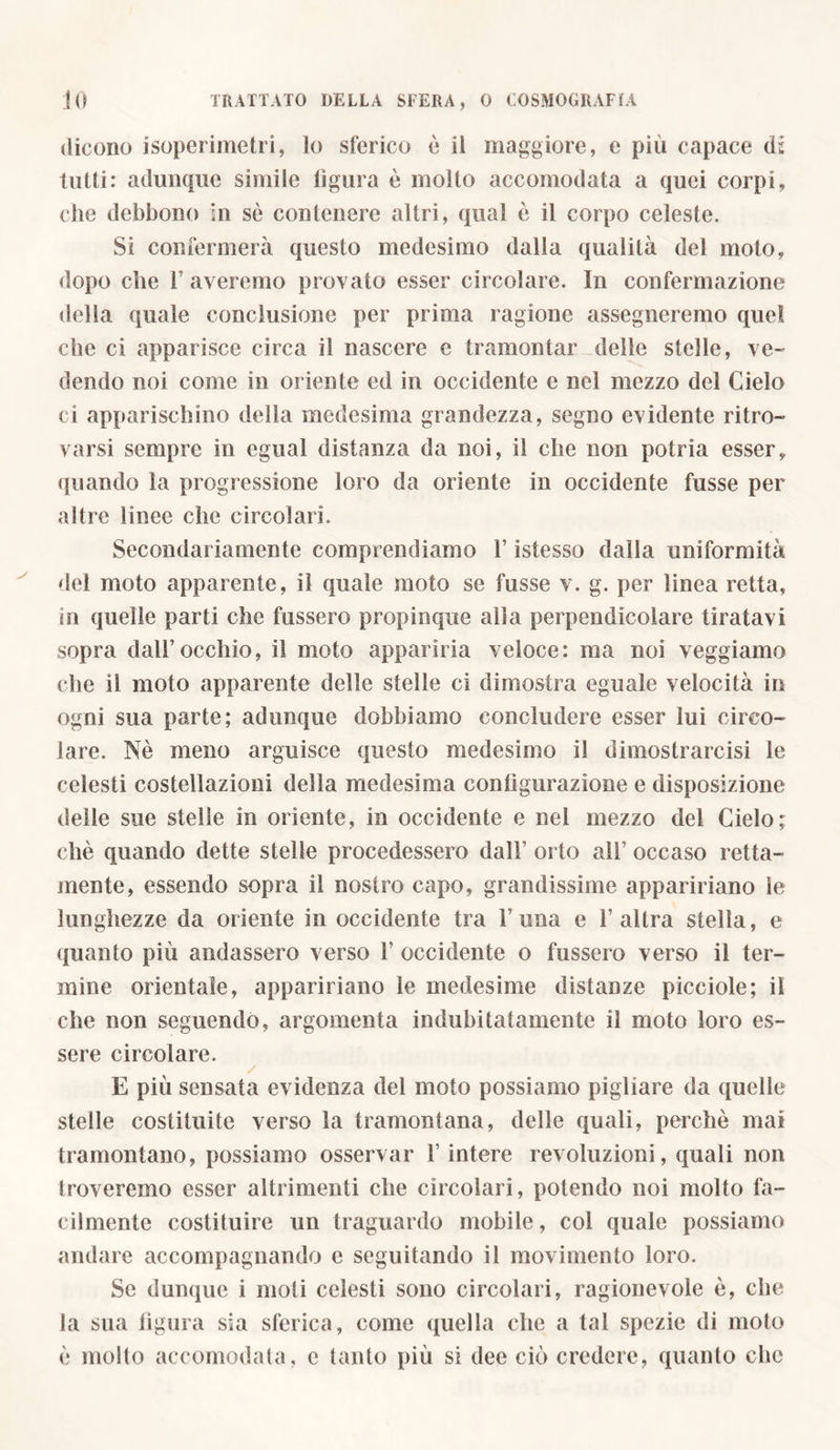 dicono isoperimetri, lo sferico è il maggiore, e più capace di tutti: adunque simile figura è molto accomodata a quei corpi, che debbono in sè contenere altri, qual è il corpo celeste. Si confermerà questo medesimo dalla qualità del moto, dopo che f averemo provato esser circolare. In confermazione della quale conclusione per prima ragione assegneremo quel che ci apparisce circa il nascere e tramontar delle stelle, ve- dendo noi come in oriente ed in occidente e nel mezzo del Cielo ci apparischino della medesima grandezza, segno evidente ritro- varsi sempre in egli ai distanza da noi, il che non poi ria esser, quando la progressione loro da oriente in occidente fusse per altre linee che circolari. Secondariamente comprendiamo 1’ istesso dalla uniformità del moto apparente, il quale moto se fusse v. g. per linea retta, in quelle parti che fossero propinque alla perpendicolare tiratavi sopra dall’occhio, il moto apparirla veloce: ma noi veggiamo che il moto apparente delle stelle ci dimostra eguale velocità in ogni sua parte; adunque dobbiamo concludere esser lui circo- lare. Nè meno arguisce questo medesimo il di mostrare isi le celesti costellazioni della medesima configurazione e disposizione delle sue stelle in oriente, in occidente e nel mezzo del Cielo; chè quando dette stelle procedessero dall’ orto all’ occaso retta- mente, essendo sopra il nostro capo, grandissime appannano le lunghezze da oriente in occidente tra 1’una e l’altra stella, e quanto più andassero verso 1’ occidente o fussero verso il ter- mine orientale, appannano le medesime distanze picciole; il che non seguendo, argomenta indubitatamente il moto loro es- sere circolare. E più sensata evidenza del moto possiamo pigliare da quelle stelle costituite verso la tramontana, delle quali, perchè mai tramontano, possiamo osservar 1’ intere revoluzioni, quali non troveremo esser altrimenti che circolari, potendo noi molto fa- cilmente costituire un traguardo mobile, col quale possiamo andare accompagnando e seguitando il movimento loro. Se dunque i moli celesti sono circolari, ragionevole è, che la sua figura sia sferica, come quella che a tal spezie di moto è molto accomodala, e tanto più si dee ciò credere, quanto che