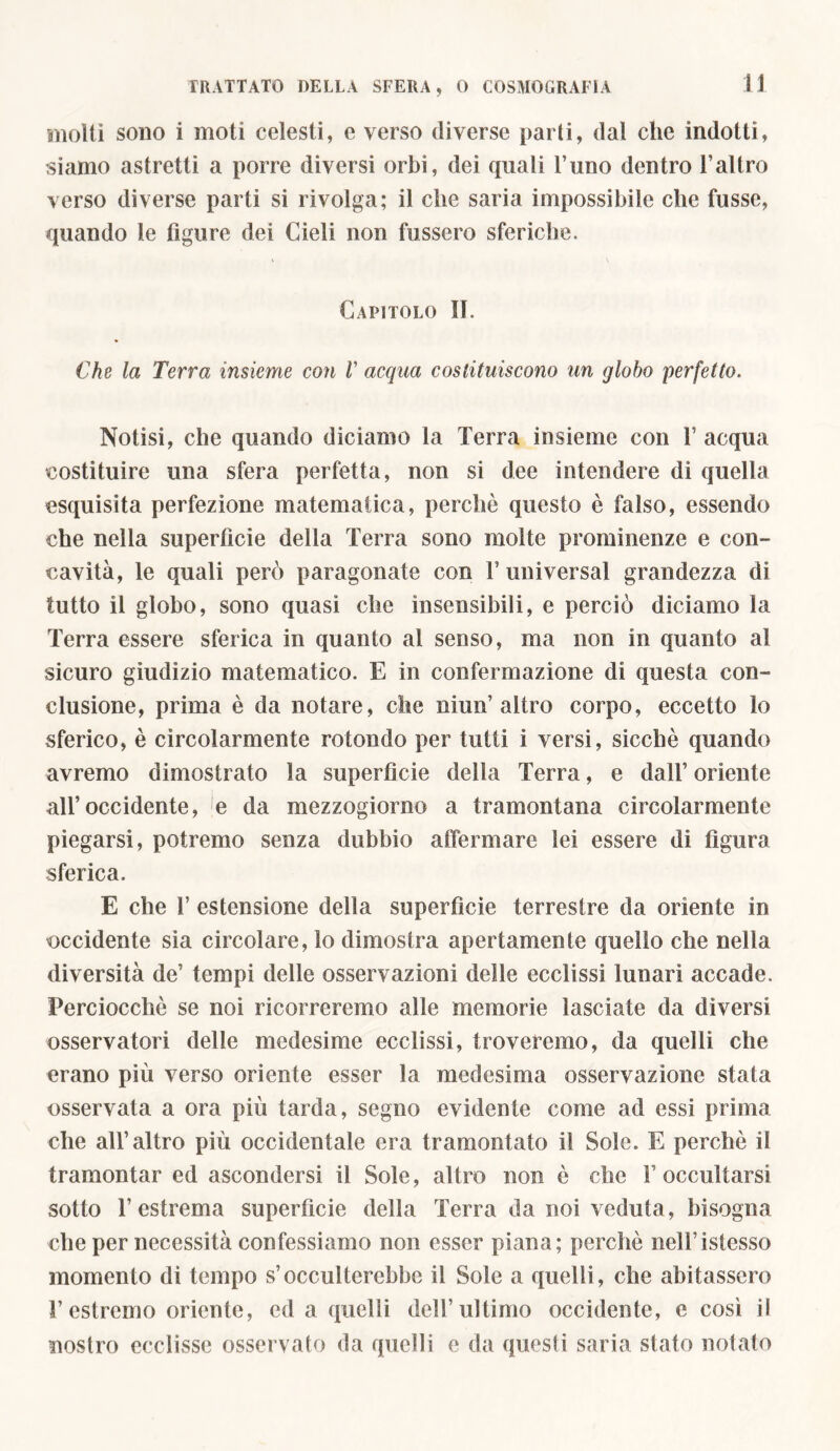 molti sono i moti celesti, e verso diverse parti, dal che indotti, siamo astretti a porre diversi orbi, dei quali l’uno dentro l’altro verso diverse parti si rivolga; il che saria impossibile che fusse, quando le figure dei Cieli non fossero sferiche. Capitolo II. Che la Terra insieme con V acqua costituiscono un globo perfetto. Notisi, che quando diciamo la Terra insieme con 1’ acqua costituire una sfera perfetta, non si dee intendere di quella «squisita perfezione matematica, perchè questo è falso, essendo che nella superfìcie della Terra sono molte prominenze e con- cavità, le quali però paragonate con V universal grandezza di tutto il globo, sono quasi che insensibili, e perciò diciamo la Terra essere sferica in quanto al senso, ma non in quanto al sicuro giudizio matematico. E in confermazione di questa con- clusione, prima è da notare, che niun’altro corpo, eccetto Io sferico, è circolarmente rotondo per tutti i versi, sicché quando avremo dimostrato la superficie della Terra, e dall’ oriente all’occidente, e da mezzogiorno a tramontana circolarmente piegarsi, potremo senza dubbio affermare lei essere di figura sferica. E che 1’ estensione della superfìcie terrestre da oriente in occidente sia circolare, lo dimostra apertamente quello che nella diversità de’ tempi delle osservazioni delle ecclissi lunari accade. Perciocché se noi ricorreremo alle memorie lasciate da diversi osservatori delie medesime ecclissi, troveremo, da quelli che erano più verso oriente esser la medesima osservazione stata osservata a ora più tarda, segno evidente come ad essi prima che all’altro più occidentale era tramontato il Sole. E perché il tramontar ed ascondersi il Sole, altro non è che F occultarsi sotto l’estrema superfìcie della Terra da noi veduta, bisogna che per necessità confessiamo non esser piana; perché nelFistesso momento di tempo s’occulterebbe il Sole a quelli, che abitassero l’estremo oriente, ed a quelli dell’ultimo occidente, e così il nostro ecclisse osservato da quelli e da questi saria stato notato