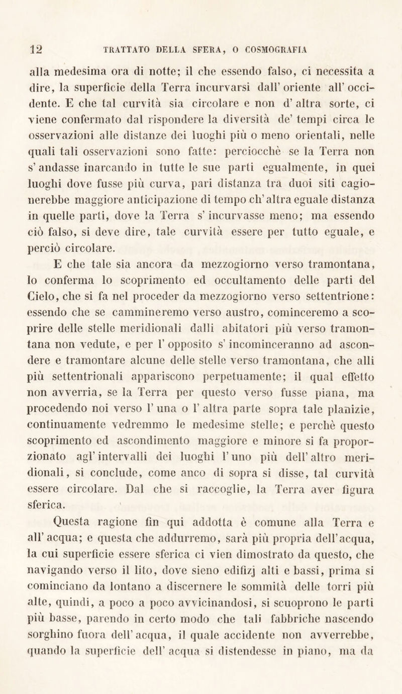 alla medesima ora di notte; il che essendo falso, ci necessita a dire, la superfìcie della Terra incurvarsi dall’oriente all’occi- dente. E che tal curvità sia circolare e non d’ altra sorte, ci viene confermato dal rispondere la diversità de’ tempi circa le osservazioni alle distanze dei luoghi più o meno orientali, nelle quali tali osservazioni sono fatte: perciocché se la Terra non s’andasse inarcando in tutte le sue parti egualmente, in quei luoghi dove fusse più curva, pari distanza tra duoi siti cagio- nerebbe maggiore anticipazione di tempo clT altra eguale distanza in quelle parti, dove la Terra s’incurvasse meno; ma essendo ciò falso, si deve dire, tale curvità essere per tutto eguale, e perciò circolare. E che tale sia ancora da mezzogiorno verso tramontana, lo conferma lo scoprimento ed occultamento delle parti del Cielo, che si fa nel proceder da mezzogiorno verso settentrione: essendo che se cammineremo verso austro, cominceremo a sco- prire delle stelle meridionali dalli abitatori più verso tramon- tana non vedute, e per 1’ opposito s’incominceranno ad ascon- dere e tramontare alcune delle stelle verso tramontana, che alli più settentrionali appariscono perpetuamente; il qual effetto non avverria, se la Terra per questo verso fusse piana, ma procedendo noi verso T una o 1’ altra parte sopra tale planizie, continuamente vedremmo le medesime stelle; e perchè questo scoprimento ed ascondimcnto maggiore e minore si fa propor- zionato agl’intervalli dei luoghi l’uno più dell’altro meri- dionali, si conclude, come anco di sopra si disse, tal curvità essere circolare. Dal che si raccoglie, la Terra aver figura sferica. Questa ragione fin qui addotta è comune alla Terra e all’ acqua; e questa che addurremo, sarà più propria dell’acqua, la cui superfìcie essere sferica ci vien dimostrato da questo, che navigando verso il lito, dove sieno edifizj alti e bassi, prima si cominciano da lontano a discernere le sommità delle torri più alte, quindi, a poco a poco avvicinandosi, si scuoprono le parti più basse, parendo in certo modo che tali fabbriche nascendo sorgliino fuora dell’acqua, il quale accidente non avverrebbe, quando la superfìcie dell’ acqua si distendesse in piano, ma da
