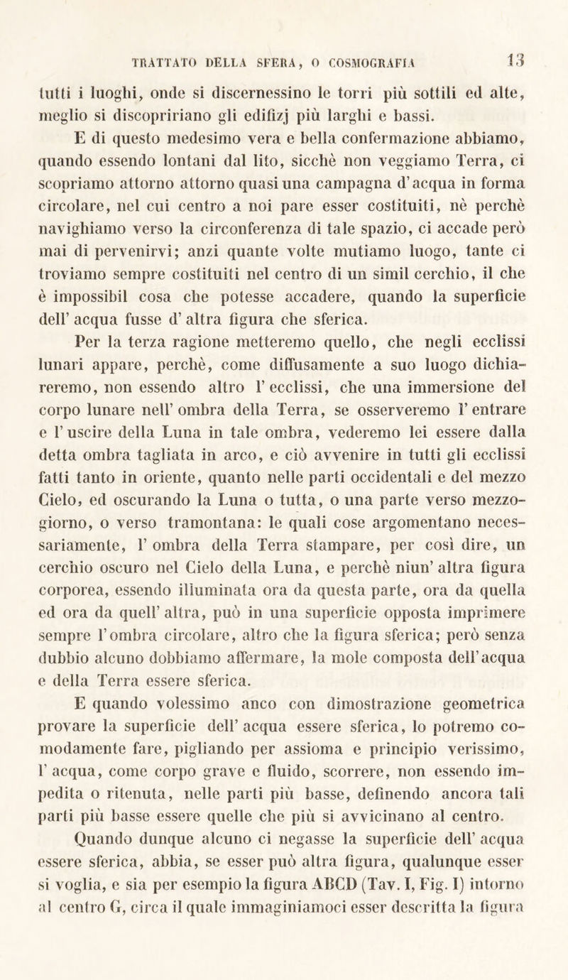lutti i luoghi, onde si discernessino le torri più sottili ed alte, meglio si discopririano gli edifìzj più larghi e bassi. E di questo medesimo vera e bella confermazione abbiamo, quando essendo lontani dal lito, sicché non veggiamo Terra, ci scopriamo attorno attorno quasi una campagna d’acqua in forma circolare, nel cui centro a noi pare esser costituiti, nè perchè navighiamo verso la circonferenza di tale spazio, ci accade però mai di pervenirvi; anzi quante volte mutiamo luogo, tante ci troviamo sempre costituiti nel centro di un simil cerchio, il che è impossibii cosa che potesse accadere, quando la superficie dell’ acqua fusse d’ altra figura che sferica. Per la terza ragione metteremo quello, che negli ecclissi lunari appare, perchè, come diffusamente a suo luogo dichia- reremo, non essendo altro 1’ ecclissi, che una immersione del corpo lunare nell’ombra della Terra, se osserveremo l’entrare e l’uscire della Luna in tale ombra, vederemo lei essere dalla detta ombra tagliata in arco, e ciò avvenire in tutti gli ecclissi fatti tanto in oriente, quanto nelle parti occidentali e del mezzo Cielo, ed oscurando la Luna o tutta, o una parte verso mezzo- giorno, o verso tramontana: le quali cose argomentano neces- sariamente, T ombra della Terra stampare, per così dire, un cerchio oscuro nel Cielo della Luna, e perchè niun’ altra figura corporea, essendo illuminata ora da questa parte, ora da quella ed ora da quell’altra, può in una superficie opposta imprimere sempre l’ombra circolare, altro che la figura sferica; però senza dubbio alcuno dobbiamo affermare, la mole composta dell’acqua e della Terra essere sferica. E quando volessimo anco con dimostrazione geometrica provare la superficie dell’acqua essere sferica, lo potremo co- modamente fare, pigliando per assioma e principio verissimo, 1’ acqua, come corpo grave e fluido, scorrere, non essendo im- pedita o ritenuta, nelle parti più basse, definendo ancora tali parti più basse essere quelle che più si avvicinano al centro. Quando dunque alcuno ci negasse la superfìcie dell’ acqua essere sferica, abbia, se esser può altra figura, qualunque esser si voglia, e sia per esempio la figura ALCI) (Tav. I, Fig. I) intorno al centro G, circa il quale immaginiamoci esser descritta la figura