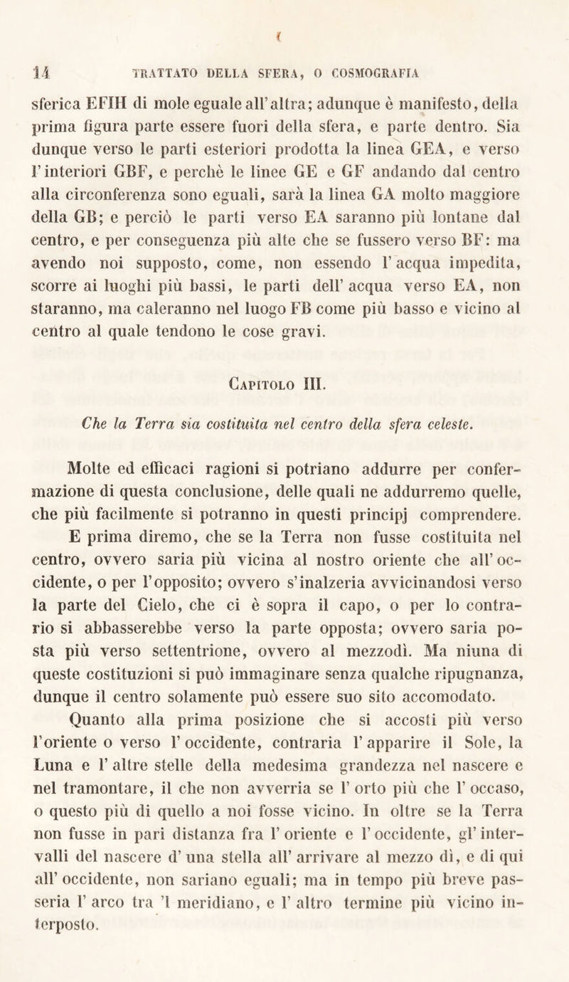 sferica EFIH di mole eguale all’altra; adunque è manifesto, della prima figura parte essere fuori della sfera, e parte dentro. Sia dunque verso le parti esteriori prodotta la linea GEA, e verso l’interiori GBF, e perchè le linee GE e GF andando dal centro alla circonferenza sono eguali, sarà la linea GA molto maggiore della GB; e perciò le parti verso E A saranno più lontane dal centro, e per conseguenza più alte che se frissero verso BF: ma avendo noi supposto, come, non essendo l’acqua impedita, scorre ai luoghi più bassi, le parti dell’acqua verso EA, non staranno, ma caleranno nel luogo FB come più basso e vicino al centro al quale tendono le cose gravi. Capitolo III. Che la Terra sia costituita nel centro della sfera celeste. Molte ed efficaci ragioni si potriano addurre per confer- mazione di questa conclusione, delle quali ne addurremo quelle, che più facilmente si potranno in questi principj comprendere. E prima diremo, che se la Terra non fusse costituita nel centro, ovvero saria più vicina al nostro oriente che all’oc- cidente, o per 1’opposito; ovvero s’inalzeria avvicinandosi verso Sa parte del Cielo, che ci è sopra il capo, o per lo contra- rio si abbasserebbe verso la parte opposta; ovvero saria po- sta più verso settentrione, ovvero al mezzodì. Ma ninna di queste costituzioni si può immaginare senza qualche ripugnanza, dunque il centro solamente può essere suo sito accomodato. Quanto alla prima posizione che si accosti più verso l’oriente o verso l’occidente, contraria l’apparire il Sole, la Luna e 1’ altre stelle della medesima grandezza nel nascere e nel tramontare, il che non avverria se 1’ orto più che 1’ occaso, o questo più di quello a noi fosse vicino. In oltre se la Terra non fusse in pari distanza fra l’oriente e l’occidente, gl’inter- valli del nascere d’ una stella all’ arrivare al mezzo dì, e di qui all’occidente, non sariano eguali; ma in tempo più breve pas- sera 1’ arco tra ’l meridiano, e 1’ altro termine più vicino in- terposto.