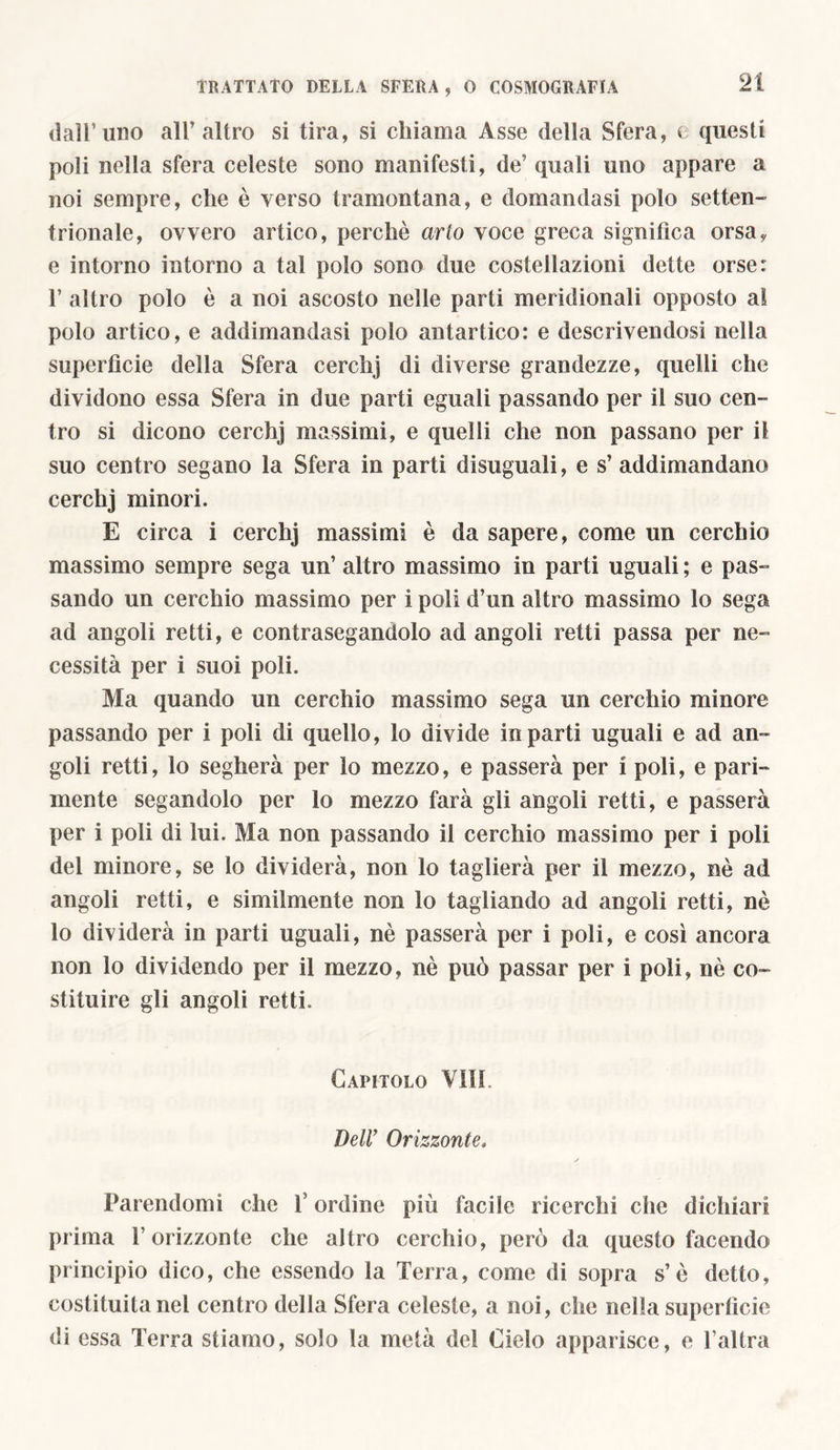 dall’uno all’altro si tira, si chiama Asse della Sfera, e questi poli nella sfera celeste sono manifesti, de’ quali uno appare a noi sempre, che è verso tramontana, e domandasi polo setten- trionale, ovvero artico, perchè arto voce greca significa orsa, e intorno intorno a tal polo sono due costellazioni dette orse: 1’ altro polo è a noi ascosto nelle parti meridionali opposto al polo artico, e addimandasi polo antartico: e descrivendosi nella superficie della Sfera cerchj di diverse grandezze, quelli che dividono essa Sfera in due parti eguali passando per il suo cen- tro si dicono cerchj massimi, e quelli che non passano per il suo centro segano la Sfera in parti disuguali, e s’ addimandano cerchj minori. E circa i cerchj massimi è da sapere, come un cerchio massimo sempre sega un’ altro massimo in parti uguali ; e pas- sando un cerchio massimo per i poli d’un altro massimo lo sega ad angoli retti, e contrasegandolo ad angoli retti passa per ne- cessità per i suoi poli. Ma quando un cerchio massimo sega un cerchio minore passando per i poli di quello, lo divide in parti uguali e ad an - goli retti, lo segherà per lo mezzo, e passerà per i poli, e pari- mente segandolo per lo mezzo farà gli angoli retti, e passerà per i poli di lui. Ma non passando il cerchio massimo per i poli del minore, se lo dividerà, non lo taglierà per il mezzo, nè ad angoli retti, e similmente non lo tagliando ad angoli retti, nè lo dividerà in parti uguali, nè passerà per i poli, e così ancora non lo dividendo per il mezzo, nè può passar per i poli, nè co- stituire gli angoli retti. Capitolo Vili. Dell’ Orizzonte, Parendomi che l’ordine più facile ricerchi che dichiari prima 1’ orizzonte che altro cerchio, però da questo facendo principio dico, che essendo la Terra, come di sopra s’è detto, costituitane! centro della Sfera celeste, a noi, che nella superficie di essa Terra stiamo, solo la metà del Cielo apparisce, e l’altra