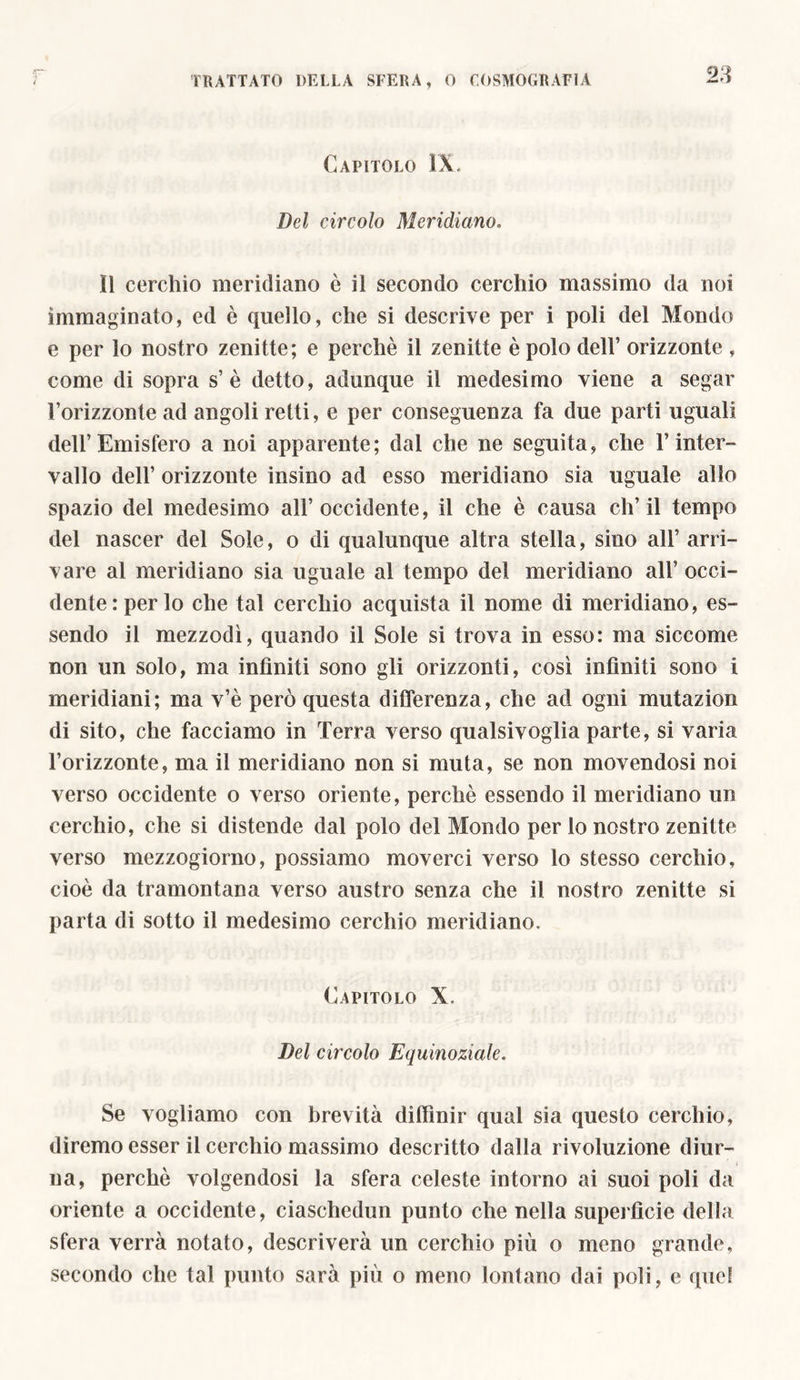 Capitolo IX, Del circolo Meridiano, il cerchio meridiano è il secondo cerchio massimo da noi immaginato, ed è quello, che si descrive per i poli del Mondo e per lo nostro zenitte; e perchè il zenitte è polo dell’ orizzonte , come di sopra s’è detto, adunque il medesimo viene a segar l’orizzonte ad angoli retti, e per conseguenza fa due parti uguali dell’Emisfero a noi apparente; dal che ne seguita, che l’inter- vallo dell’ orizzonte insino ad esso meridiano sia uguale allo spazio del medesimo all’occidente, il che è causa ch’il tempo del nascer del Sole, o di qualunque altra stella, sino all’ arri- vare al meridiano sia uguale al tempo del meridiano all’ occi- dente: per lo che tal cerchio acquista il nome di meridiano, es- sendo il mezzodì, quando il Sole si trova in esso: ma siccome non un solo, ma infiniti sono gli orizzonti, così infiniti sono i meridiani; ma v’è però questa differenza, che ad ogni mutazion di sito, che facciamo in Terra verso qualsivoglia parte, si varia l’orizzonte, ma il meridiano non si muta, se non movendosi noi verso occidente o verso oriente, perchè essendo il meridiano un cerchio, che si distende dal polo del Mondo per lo nostro zenitte verso mezzogiorno, possiamo moverci verso lo stesso cerchio, cioè da tramontana verso austro senza che il nostro zenitte si parta di sotto il medesimo cerchio meridiano. Capitolo X. Del circolo Equinoziale. Se vogliamo con brevità diffmir qual sia questo cerchio, diremo esser il cerchio massimo descritto dalla rivoluzione diur- * na, perchè volgendosi la sfera celeste intorno ai suoi poli da oriente a occidente, ciaschedun punto che nella superfìcie della sfera verrà notato, descriverà un cerchio più o meno grande, secondo che tal punto sarà più o meno lontano dai poli, e quei