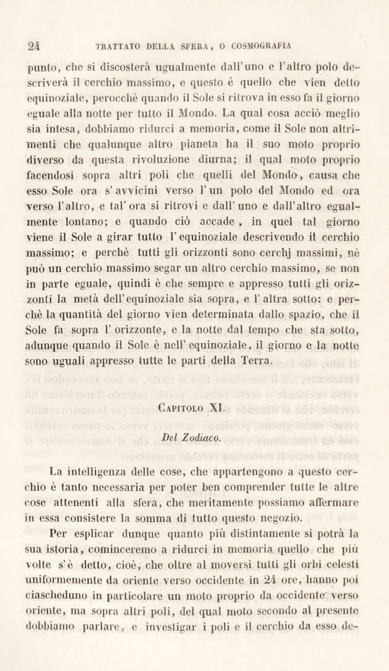 punto, che si discosterà ugualmente dall’uno e l’altro polo de» scriverà il cerchio massimo, e questo è quello che vien detto equinoziale, perocché quando il Sole si ritrova in esso fa il giorno eguale alla notte per tutto il Mondo. La qual cosa acciò meglio sia intesa, dobbiamo ridurci a memoria, come il Sole non altri» menti che qualunque altro pianeta ha il suo moto proprio diverso da questa rivoluzione diurna; il qual moto proprio facendosi sopra altri poli che quelli del Mondo, causa che esso Sole ora s’ avvicini verso l’un polo del Mondo ed ora verso l’altro, e tal’ora si ritrovi e dall’uno e dall’altro egual- mente lontano; e quando ciò accade , in quel tal giorno viene il Sole a girar tutto l’equinoziale descrivendo il cerchio massimo; e perchè tutti gli orizzonti sono cerchj massimi, nè può un cerchio massimo segar un altro cerchio massimo, se non in parte eguale, quindi è che sempre e appresso tutti gli oriz- zonti la metà dell’equinoziale sia sopra, e l’altra sotto: e per- chè la quantità del giorno vien determinata dallo spazio, che il Sole fa sopra 1’ orizzonte, e la notte dal tempo che sta sotto, adunque quando il Sole è nell’ equinoziale, il giorno e la notte sono uguali appresso tutte le parti della Terra. Capitolo XI. Del Zodiaco. La intelligenza delle cose, che appartengono a questo cer- chio è tanto necessaria per poter ben comprender tutte le altre cose attenenti alla sfera, che meritamente possiamo affermare in essa consistere la somma di tutto questo negozio. Per esplicar dunque quanto più distintamente si potrà la sua istoria, cominceremo a ridurci in memoria quello che più volte s’è detto, cioè, che oltre al moversi tutti gli orbi celesti uniformemente da oriente verso occidente in 24 ore, hanno poi ciascheduno in particolare un moto proprio da occidente^ verso oriente, ma sopra altri poli, del qual moto secondo al presente dobbiamo parlare, e investigar i poli e il cerchio da esso de-