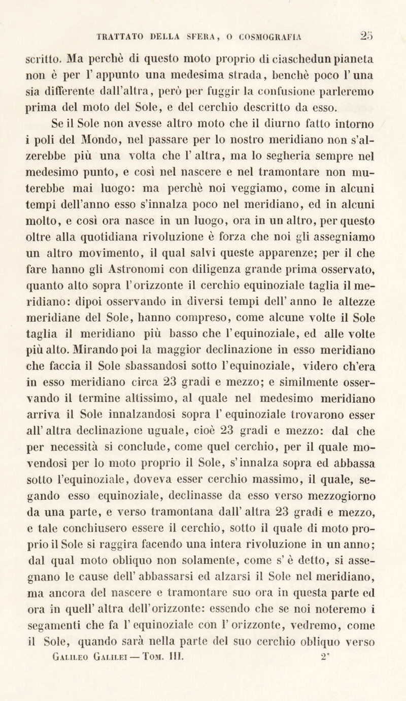 scritto. Ma perche di questo moto proprio di ciaschedun pianeta non è per l’appunto una medesima strada, benché poco l’una sia differente dall’altra, però per fuggir la confusione parleremo prima del moto del Sole, e del cerchio descritto da esso. Se il Sole non avesse altro moto che il diurno fatto intorno i poli del Mondo, nel passare per lo nostro meridiano non s’al- zerebbe più una volta che 1’ altra, ma lo segheria sempre nel medesimo punto, e così nel nascere e nel tramontare non mu- terebbe mai luogo: ma perchè noi veggiamo, come in alcuni tempi dell’anno esso s’innalza poco nel meridiano, ed in alcuni molto, e così ora nasce in un luogo, ora in un altro, per questo oltre alla quotidiana rivoluzione è forza che noi gli assegniamo un altro movimento, il qual salvi queste apparenze; per il che fare hanno gli Astronomi con diligenza grande prima osservato, quanto alto sopra l’orizzonte il cerchio equinoziale taglia il me- ridiano: dipoi osservando in diversi tempi dell’anno le altezze meridiane del Sole, hanno compreso, come alcune volte il Sole taglia il meridiano più basso che l’equinoziale, ed alle volte più alto. Mirando poi la maggior declinazione in esso meridiano che faccia il Sole sbassandosi sotto l’equinoziale, videro ch’era in esso meridiano circa 23 gradi e mezzo; e similmente osser- vando il termine altissimo, al quale nel medesimo meridiano arriva il Sole innalzandosi sopra 1’ equinoziale trovarono esser all’altra declinazione uguale, cioè 23 gradi e mezzo: dal che per necessità si conclude, come quel cerchio, per il quale mo- vendosi per lo moto proprio il Sole, s’innalza sopra ed abbassa sotto l’equinoziale, doveva esser cerchio massimo, il quale, se- gando esso equinoziale, declinasse da esso verso mezzogiorno da una parte, e verso tramontana dall’ altra 23 gradi e mezzo, e tale conchiusero essere il cerchio, sotto il quale di moto pro- prio il Sole si raggira facendo una intera rivoluzione in un anno; dal qual moto obliquo non solamente, come s’ è detto, si asse- gnano le cause dell’ abbassarsi ed alzarsi il Sole nel meridiano, ma ancora del nascere e tramontare suo ora in questa parte ed ora in quell’ altra dell’orizzonte: essendo che se noi noteremo i segamenti che fa l’equinoziale con l’orizzonte, vedremo, come il Sole, quando sarà nella parte del suo cerchio obliquo verso