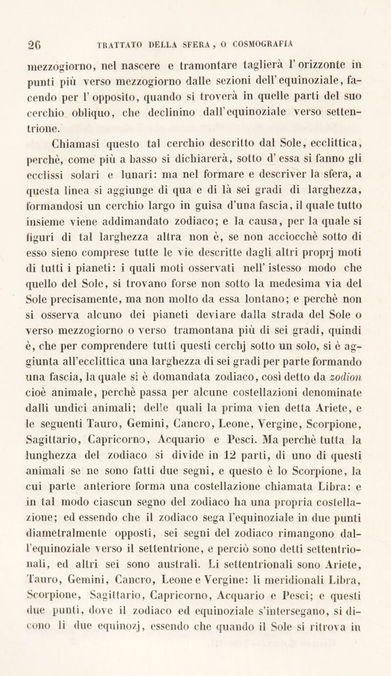 mezzogiorno, nel nascere e tramontare taglierà l’orizzonte in punti più verso mezzogiorno dalle sezioni dell’equinoziale, fa- cendo per 1’ opposito, quando si troverà in quelle parti del suo cerchio obliquo, che declinino dall’equinoziale verso setten- trione. Chiamasi questo tal cerchio descritto dal Sole, ecclittica, perchè, come più a basso si dichiarerà, sotto d’ essa si fanno gli ecclissi solari e lunari: ma nel formare e descriver la sfera, a questa linea si aggiunge di qua e di là sei gradi di larghezza, formandosi un cerchio largo in guisa d’una fascia, il quale tutto insieme viene addimandato zodiaco; e la causa, per la quale si liguri di tal larghezza altra non è, se non acciocché sotto di esso sieno comprese tutte le vie descritte dagli altri proprj moti di tutti i pianeti: i quali moti osservati nell’istesso modo che quello del Sole, si trovano forse non sotto la medesima via del Sole precisamente, ma non molto da essa lontano; e perchè non si osserva alcuno dei pianeti deviare dalla strada del Sole o verso mezzogiorno o verso tramontana più di sei gradi, quindi è, che per comprendere tutti questi cerchj sotto un solo, si è ag- giunta all’ecclittica una larghezza di sei gradi per parte formando una fascia, la quale si è domandata zodiaco, così detto da zodion cioè animale, perchè passa per alcune costellazioni denominate dalli undici animali; delle quali la prima vien detta Ariete, e le seguenti Tauro, Gemini, Cancro, Leone, Vergine, Scorpione, Sagittario, Capricorno, Acquario e Pesci. Ma perchè tutta la lunghezza del zodiaco si divide in 12 parti, di uno di questi animali se ne sono fatti due segni, e questo è lo Scorpione, la cui parte anteriore forma una costellazione chiamata Libra: e in tal modo ciascun segno del zodiaco ha una propria costella- zione; ed essendo che il zodiaco sega l’equinoziale in due punti diametralmente opposti, sei segni del zodiaco rimangono dal- l’equinoziale verso il settentrione, e perciò sono detti settentrio- nali, ed altri sei sono australi. Li settentrionali sono Ariele, Tauro, Gemini, Cancro, Leone e Vergine: li meridionali Libra, Scorpione, Sagittario, Capricorno, Acquario e Pesci; e questi due punti, dove il zodiaco ed equinoziale s’intersegano, si di- cono li due equinozj, essendo che (filando il Sole si ritrova in