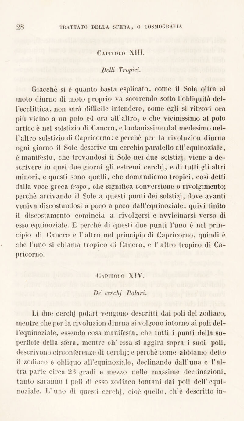 Capìtolo XIII. Del li Tropici. Giacché si è quanto basta esplicato, come il Sole oltre al moto diurno di moto proprio va scorrendo sotto l’obliquità del- l’ecclittica, non sarà difficile intendere, come egli si ritrovi ora più vicino a un polo ed ora all’altro, e che vicinissimo al polo artico è nel solstizio di Cancro, e lontanissimo dal medesimo nel- l’altro solstizio di Capricorno: e perchè per la rivoluzion diurna ogni giorno il Sole descrive un cerchio paralello all’equinoziale, è manifesto, che trovandosi il Sole nei due solstizj, viene a de- scrivere in quei due giorni gli estremi cerchj, e di tutti gli altri minori, e questi sono quelli, che domandiamo tropici, così detti dalla voce greca tropo, che significa conversione o rivolgimento; perchè arrivando il Sole a questi punti dei solstizj, dove avanti veniva discostandosi a poco a poco daH’equinoziale, quivi finito il discostamento comincia a rivolgersi e avvicinarsi verso di esso equinoziale. E perchè di questi due punti l’uno è nel prin- cipio di Cancro e l’altro nel principio di Capricorno, quindi è che l’uno si chiama tropico di Cancro, e l'altro tropico di Ca- pricorno. Capitolo XIV. De’ cerchj Polari. Li due cerchj polari vengono descritti dai poli del zodiaco, mentre che per la rivoluzion diurna si volgono intorno ai poli del- l’equinoziale, essendo cosa manifesta, che tutti i punti della su- perfìcie della sfera, mentre eh’ essa si aggira sopra i suoi poli, descrivono circonferenze di cerchj; e perchè come abbiamo detto il zodiaco è obliquo all’equinoziale, declinando dall’una e l’al- tra parte circa 23 gradi e mezzo nelle massime declinazioni, tanto saranno i poli di esso zodiaco lontani dai poli dell’equi- noziale. L’uno di questi cerchj, cioè quello, eh’è descritto in-