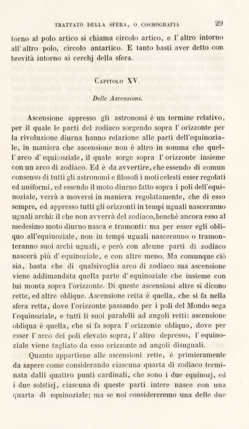 torno al polo artico si chiama circolo artico, e V altro intorno all’ altro polo, circolo antartico. E tanto basti aver detto con brevità intorno ai cerchj della sfera. Capitolo XV. Delle Ascensioni. Ascensione appresso gli astronomi è un termine relativo, per il quale le parti del zodiaco sorgendo sopra V orizzonte per la rivoluzione diurna hanno relazione alle parti delTequinozia- le, in maniera che ascensione non è altro in somma che quel- 1’arco d’equinoziale, il quale sorge sopra l’orizzonte insieme con un arco di zodiaco. Ed è da avvertire, che essendo di comun consenso di tutti gli astronomi e filosofi i moti celesti esser regolati ed uniformi, ed essendo il moto diurno fatto sopra i poli dell’equi- noziale, verrà a moversi in maniera regolatamente, che di esso sempre, ed appresso tutti gli orizzonti in tempi uguali nasceranno uguali archi: il che non avverrà del zodiaco, benché ancora esso al medesimo moto diurno nasca e tramonti: ma per esser egli obli- quo all’equinoziale, non in tempi uguali nasceranno o tramon- teranno suoi archi uguali, e però con alcune parli di zodiaco nascerà più d’ equinoziale, e con altre meno. Ma comunque ciò sia, basta che di qualsivoglia arco di zodiaco sua ascensione viene addimandata quella parte d’ equinoziale che insieme con lui monta sopra l’orizzonte. Di queste ascensioni altre si dicono rette, ed altre oblique. Ascensione retta è quella, che si fa nella sfera retta, dove l’orizzonte passando per i poli del Mondo sega l’equinoziale, e tutti li suoi paralelli ad angoli retti: ascensione obliqua è quella, che si fa sopra l’orizzonte obliquo, dove per esser 1’ arco dei poli elevato sopra, 1’ altro depresso, 1’ equino- ziale viene tagliato da esso orizzonte ad angoli disuguali. Quanto appartiene alle ascensioni rette, ò primieramente da sapere come considerando ciascuna quarta di zodiaco termi- nata dalli quattro punti cardinali, che sono i due equinozj, ed i due solstizj, ciascuna di queste parti intere nasce con una quarta di equinoziale; ma se noi considereremo una delle due