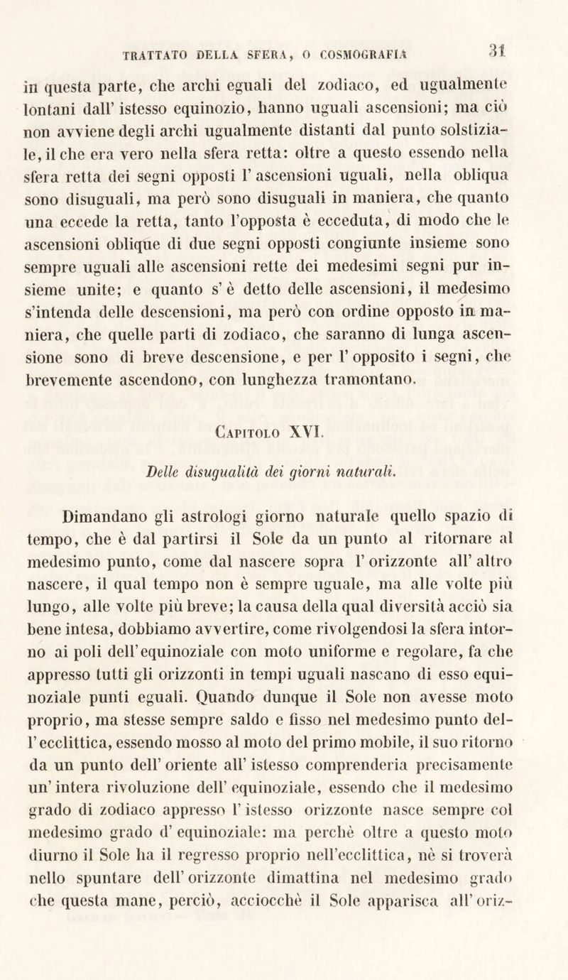 in questa parte, che archi eguali dei zodiaco, ed ugualmente lontani dall’ istesso equinozio, hanno uguali ascensioni; ma ciò non avviene degli archi ugualmente distanti dal punto solstizia- le, il che era vero nella sfera retta: oltre a questo essendo nella sfera retta dei segni opposti 1’ascensioni uguali, nella obliqua sono disuguali, ma però sono disuguali in maniera, che quanto una eccede la retta, tanto l’opposta è ecceduta, di modo che le ascensioni oblique di due segni opposti congiunte insieme sono sempre uguali alle ascensioni rette dei medesimi segni pur in- sieme unite; e quanto s’è detto delle ascensioni, il medesimo s’intenda delle descensioni, ma però con ordine opposto in ma- niera, che quelle parti di zodiaco, che saranno di lunga ascen- sione sono di breve descensione, e per 1’opposito i segni, che brevemente ascendono, con lunghezza tramontano. Capitolo XVI Delle disugualità dei giorni naturali. Dimandano gli astrologi giorno naturale quello spazio di tempo, che è dal partirsi il Sole da un punto al ritornare al medesimo punto, come dal nascere sopra 1’orizzonte all’altro nascere, il qual tempo non è sempre uguale, ma alle volte più lungo, alle volte più breve; la causa della qual diversità acciò sia bene intesa, dobbiamo avvertire, come rivolgendosi la sfera intor- no ai poli dell’equinoziale con moto uniforme e regolare, fa che appresso tutti gli orizzonti in tempi uguali nascano di esso equi- noziale punti eguali. Quando dunque il Sole non avesse moto proprio, ma stesse sempre saldo e fisso nel medesimo punto dei- fi ecclittica, essendo mosso al moto del primo mobile, il suo ritorno da un punto dell’ oriente all’ istesso comprenderla precisamente un’intera rivoluzione dell’equinoziale, essendo che il medesimo grado di zodiaco appresso l’istesso orizzonte nasce sempre col medesimo grado d’ equinoziale: ma perchè oltre a questo moto diurno il Sole ha il regresso proprio nei fiocchi tira, nè si troverà nello spuntare dell’ orizzonte di mattina nel medesimo grado che questa mane, perciò, acciocché il Sole apparisca all’oriz-