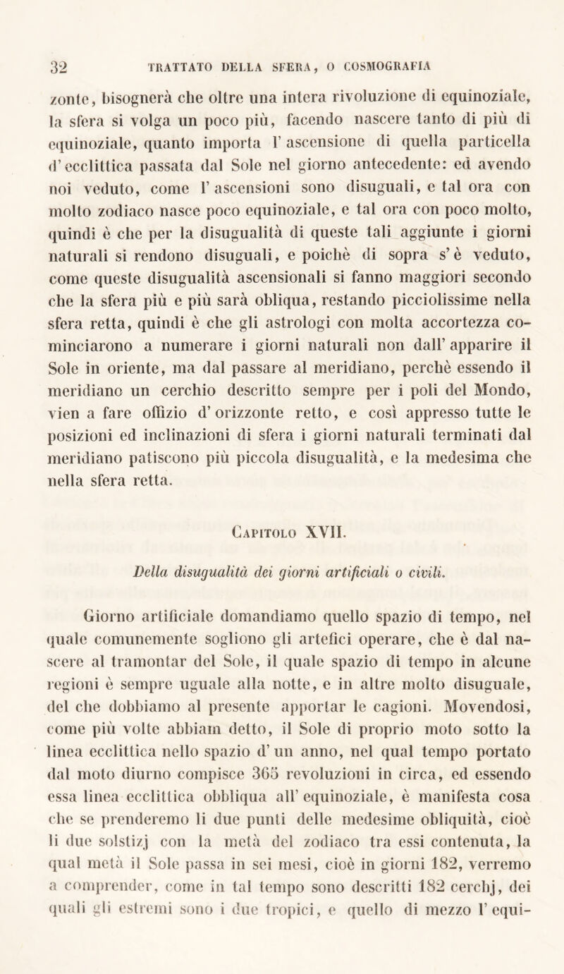 zontc, bisognerà die oltre una intera rivoluzione di equinoziale, la sfera si volga un poco più, facendo nascere tanto di più di equinoziale, quanto importa 1’ ascensione di quella particella d’ecclittica passata dal Sole nel giorno antecedente: ed avendo noi veduto, come 1’ ascensioni sono disuguali, e tal ora con molto zodiaco nasce poco equinoziale, e tal ora con poco molto, quindi è che per la disugualità di queste tali aggiunte i giorni naturali si rendono disuguali, e poiché di sopra s’è veduto, come queste disugualità ascensionali si fanno maggiori secondo che la sfera più e più sarà obliqua, restando picciolissime nella sfera retta, quindi è che gli astrologi con molta accortezza co- minciarono a numerare i giorni naturali non dall’ apparire il Sole in oriente, ma dal passare al meridiano, perchè essendo il meridiano un cerchio descritto sempre per i poli del Mondo, vien a fare ofiìzio d’orizzonte retto, e così appresso tutte le posizioni ed inclinazioni di sfera i giorni naturali terminati dal meridiano patiscono più piccola disugualità, e la medesima che nella sfera retta. Capitolo XVII. Bella disugualità dei giorni artificiali o civili. Giorno artificiale domandiamo quello spazio di tempo, nel quale comunemente sogliono gli artefici operare, che è dal na- scere al tramontar del Sole, il quale spazio di tempo in alcune regioni è sempre uguale alla notte, e in altre molto disuguale, del che dobbiamo al presente apportar le cagioni. Movendosi, come più volte abbiam detto, il Sole di proprio moto sotto la linea ecclittica nello spazio d’ un anno, nel qual tempo portato dal moto diurno compisce 365 revoluzioni in circa, ed essendo essa linea ecclittica obbliqua all’equinoziale, è manifesta cosa che se prenderemo li due punti delle medesime obliquità, cioè li due solstizj con la metà del zodiaco tra essi contenuta, la qual metà il Sole passa in sei mesi, cioè in giorni 182, verremo a comprender, come in tal tempo sono descritti 182 cerchj, dei quali gli estremi sono i due tropici, e quello di mezzo 1’ equi-