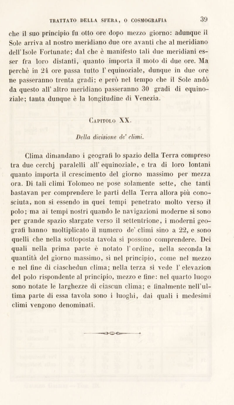 che il suo principio fu otto ore dopo mezzo giorno: adunque il Sole arriva al nostro meridiano due ore avanti che al meridiano dell’Isole Fortunate; dal che ò manifesto tali due meridiani es- ser fra loro distanti, quanto importa il moto di due ore. Ma perchè in 24 ore passa tutto 1’equinoziale, dunque in due ore ne passeranno trenta gradi; e però nel tempo che il Sole andò da questo all’ altro meridiano passeranno 30 gradi di equino- ziale; tanta dunque è la longitudine di Venezia. Capitolo XV, Della divisione de’ climi. Clima dimandano i geografi lo spazio della Terra compreso tra due cerchj paraielli all’ equinoziale, e tra di loro lontani quanto importa il crescimento del giorno massimo per mezza ora. Di tali climi Tolomeo ne pose solamente sette, che tanti bastavan per comprendere le parti della Terra allora più cono- sciuta, non si essendo in quei tempi penetrato molto verso il polo; ma ai tempi nostri quando le navigazioni moderne si sono per grande spazio slargate verso il settentrione, i moderni geo- grafi hanno moltiplicato il numero de’ climi sino a 22, e sono quelli che nella sottoposta tavola si possono comprendere. Dei quali nella prima parte è notato l’ordine, nella seconda la quantità del giorno massimo, sì nel principio, come nel mezzo e nel fine di ciaschedun clima; nella terza si vede 1’elevazion del polo rispondente al principio, mezzo e fine: nel quarto luogo sono notate le larghezze di ciascun clima; e finalmente nelFul- tima parte di essa tavola sono i luoghi, dai quali i medesimi climi vengono denominati.