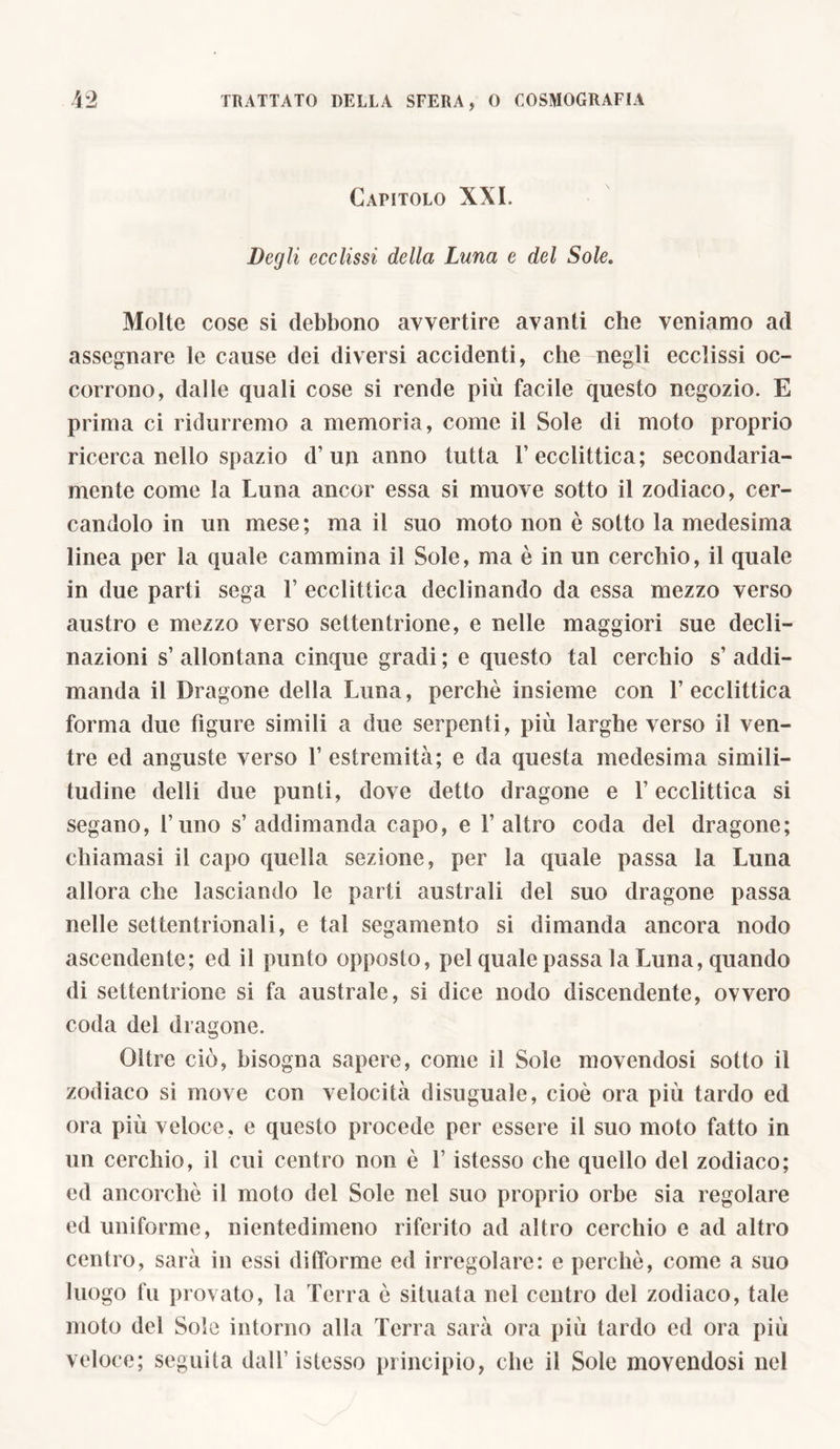 Capitolo XXI. Degli ecclissi della Luna e del Sole. Molte cose si debbono avvertire avanti che veniamo ad assegnare le cause dei diversi accidenti, che negli ecclissi oc- corrono, dalle quali cose si rende più facile questo negozio. E prima ci ridurremo a memoria, come il Sole di moto proprio ricerca nello spazio d’un anno tutta L ecclittica; secondaria- mente come la Luna ancor essa si muove sotto il zodiaco, cer- candolo in un mese; ma il suo moto non è sotto la medesima linea per la quale cammina il Sole, ma è in un cerchio, il quale in due parti sega V ecclittica declinando da essa mezzo verso austro e mezzo verso settentrione, e nelle maggiori sue decli- nazioni s’ allontana cinque gradi ; e questo tal cerchio s’ addi- manda il Dragone della Luna, perchè insieme con 1’ecclittica forma due figure simili a due serpenti, più larghe verso il ven- tre ed anguste verso 1’ estremità; e da questa medesima simili- tudine delti due punti, dove detto dragone e l’ecclittica si segano, l’uno s’ addimanda capo, e 1’ altro coda del dragone; chiamasi il capo quella sezione, per la quale passa la Luna allora che lasciando le parti australi del suo dragone passa nelle settentrionali, e tal segamento si dimanda ancora nodo ascendente; ed il punto opposto, pel quale passa la Luna, quando di settentrione si fa australe, si dice nodo discendente, ovvero coda dei dragone. Oltre ciò, bisogna sapere, come il Sole movendosi sotto il zodiaco si move con velocità disuguale, cioè ora più tardo ed ora più veloce, e questo procede per essere il suo moto fatto in un cerchio, il cui centro non è l’istesso che quello del zodiaco; ed ancorché il moto del Sole nel suo proprio orbe sia regolare ed uniforme, nientedimeno riferito ad altro cerchio e ad altro centro, sarà in essi difforme ed irregolare: e perchè, come a suo luogo fu provato, la Terra è situata nel centro del zodiaco, tale moto del Sole intorno alla Terra sarà ora più tardo ed ora più veloce; seguila dall’istesso principio, che il Sole movendosi nel